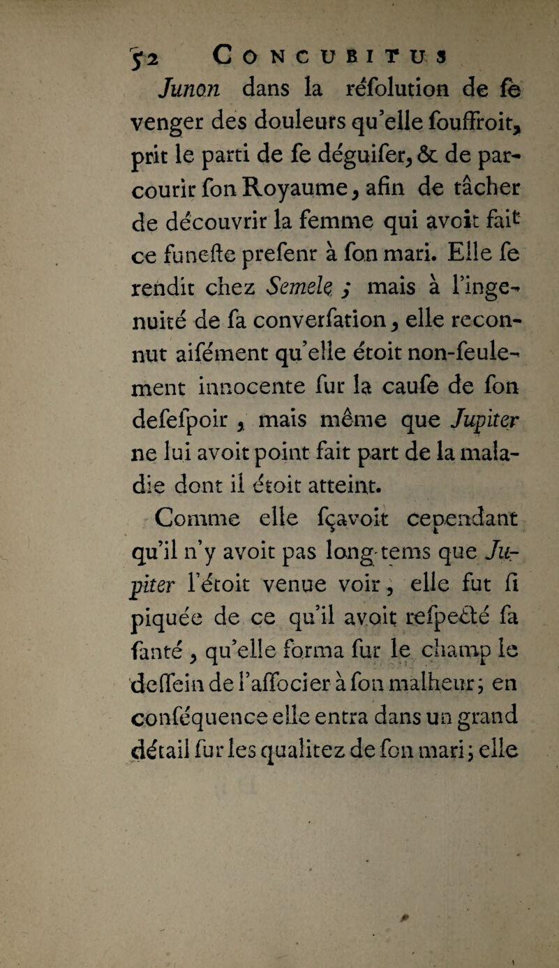 Junon dans la réfolution de fe venger des douleurs qu’elle foufFroit, prit le parti de fe déguifer^ & de par¬ courir fon Royaume, afin de tâcher de découvrir la femme qui avoit fait ce funeftc prefenr à fon mari. Elle fe rendit chez Semek / mais à Tinge- nuiîé de fa converfation, elle recon¬ nut aifément quelle étoitnon-feule¬ ment innocente fur la caufe de fon defefpoir , mais même que Jupiter ne lui avoit point fait part de la mala¬ die dont il était atteint. Comme elle fçavok cependant qu’il n’y avoit pas long tems que Ju¬ piter rétoit venue voir ; elle fut fi piquée de ce qu’il avoit refpeêté fa fan té , qu’elle forma fur le champ le dcfiein de l’afibcier à fon malheur ; en conféquence elle entra dans un grand détail fur les qualitez de fon mari j elle t