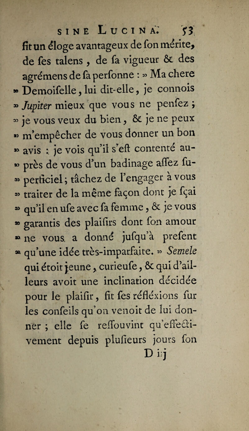 fit un éloge avantageux de fon mérlte> de fes talens , de fa vigueur & des agrémens de fà perfonne : « Ma chere » Demoifelle ^ lui dit-elle, je connois “ Jupiter mieux que vous ne penfez ^ je vous veux du bien y & je ne peux » m’empêcher de vous donner un bon avis )e vois qu’il s’eft contente au- près de vous d’un badinage affez fu- periîciel ; tâchez de l’engager a vous traiter de la même façon dont je fçai » qu’il en ufe avec fa femme, & je vous » garantis des plaifirs dont fon amour » ne vous, a donné jufqu’à prefent » qu’une idée très-imparfaite, Semele qui étoit jeunecurieufe y & qui d’ail¬ leurs avoir une inclination décidée pour le plaifir, fit fes réfléxions fur les confeils qu’on venoit de lui don¬ ner ; elle fe reffouvint qu’effeûi- vement depuis plufieurs jours fon