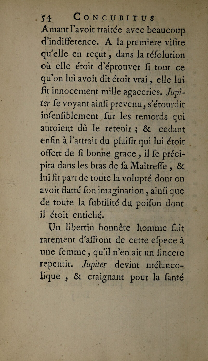 'Amant l’avoit traitée avec beaucoup d mdifFerence. A la première vifite qu’elle en reçut ^ dans la réfolution ou elle étoit d’éprouvçr fi tout ce qu’on lui avoir dit étoit vrai ^ elle lui fît innocement mille agaceries. Jiipi^ ter fe voyant ainfi prévenu, s’étourdit înfenfiblement fur les remords oui auroient dû le retenir ; & cedant enfin à rattrait du plaifir qui lui étoit offert de fi bonne grâce, il fe préci¬ pita dans les bras de fa Maîtreffe , & lui fit part de toute la volupté dont ou avoit flatté fou imagination, ain.fi que de toute la fubtilité du poifon dgnt il étoit entiché. Un libertin honnête homme fait rarement d’affront de cette efpece à une femme, qudl n’en ait un flncere repentir. Jupiter devint mélanco¬ lique , & craignant pour la fanté
