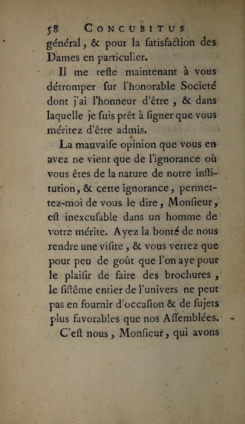 y8 CoNCUBiTUS général, ôc pour la fatisfaclion des Dames en particulier. • Il me refte maintenant à vous détromper fur l’honorable Société dont j’ai l’honneur d’être , ôc dans laquelle je fuis prêt à figner que vous méritez d’être admis. « La mauvaife opinion que vous ert avez ne vient que de l’ignorance où vous êtes de la nature de notre infti- tution, ôc cette ignorance, permet- tez-moi de vous le dire, Monfieur , eft inexciifable dans un homme de votre mérite. Ayez la bonté de nous rendre une vifite , ôc vous verrez que pour peu de goût que l’on aye pour le plaifir de faire des brochures , le fiftême entier de l’univers ne peut pas en fournir d’occafion ôc de fujets plus favorables que nos Affemblées. C’efl: nous, Monfieur, qui avons
