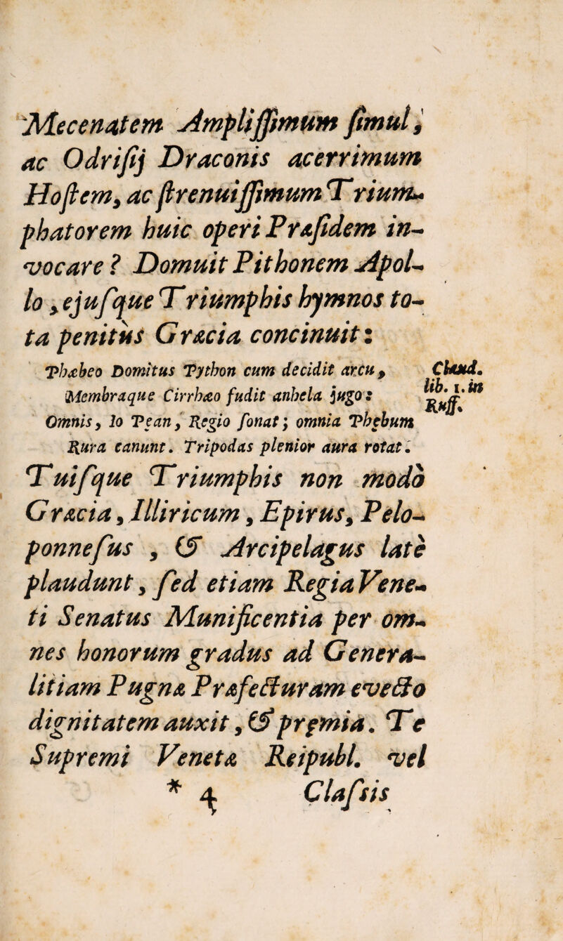 Mecenatem Ampliflimum fimul, ac Odrfij Draconis acerrimum Hofiem, ac ftrenuiffmum T riunu phatorem huic operi Prafidem in¬ vocare? Domuit Pithonem jipol- 1° > ejufque Triumphis hymnos to¬ ta penitus Gracia concinuit: Phxbeo Domitus Python cum decidit arcu, 'Membraque Cirrheco fudit anhela jugo : Omnis, lo Teany Regio fonat; omnia Thebum Rura canunt. Tripodas plenior aura rotat. Chutd. lib. i.in Tuifque Triumphis non modo G r&cia, Illiricum, Epirus, Pelo- ponnefus , (S jircipelagus late plaudunt, fed etiam Regia Vene¬ ti Senatus Munificentia per om¬ nes honorum gradus ad Genera- litiam Pugna PrafeBuram evefto dignitatem auxit prfmia. Te Supremi Veneta Reipubl. vel