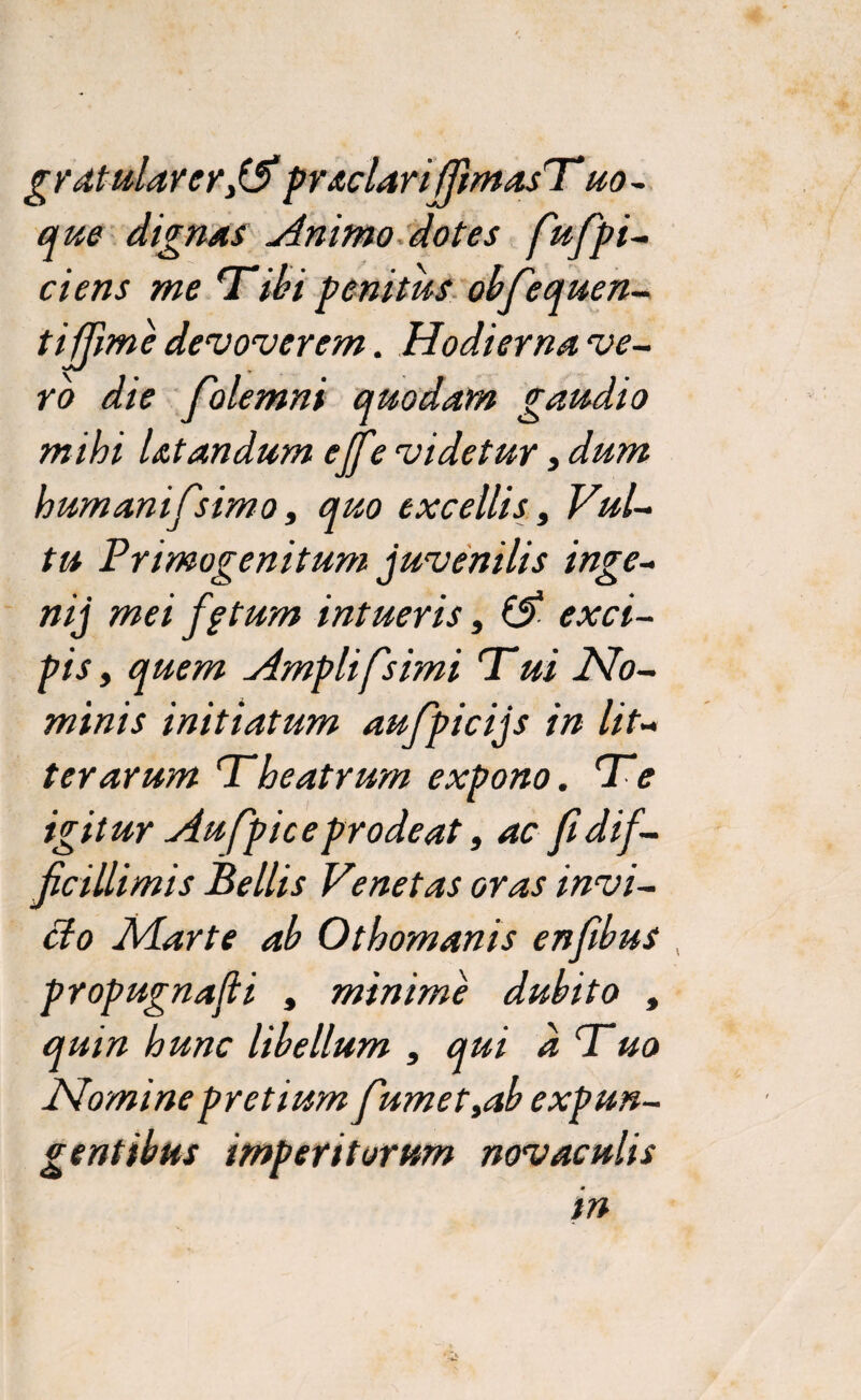 gratularerfA praclariffimasT uo~ que dignas Animo dotes fufpi- ciens me Tibi penitus obfequen- t i fime devoverem. Hodierna ve¬ ro die folemni quodam gaudio mihi Utandum ejft? videtur, dum humanifsimo, quo excellis, Vul¬ tu Primogenitum juvenilis inge- nij mei fg tum intueris, ($ exci¬ pis , quem Amplifsimi Tui No¬ minis initiatum aufipicijs in lit¬ terarum Theatrum expono. Te igitur Aufpice prodeat, ac fi dif¬ ficillimis Bellis Venetas oras invi¬ cto Marte ab Othomanis enfibus , propugnafli , minime dubito , quin hunc libellum , qui a Tuo Nomine pretium fumet,ab expun¬ gentibus imperitorum novaculis in