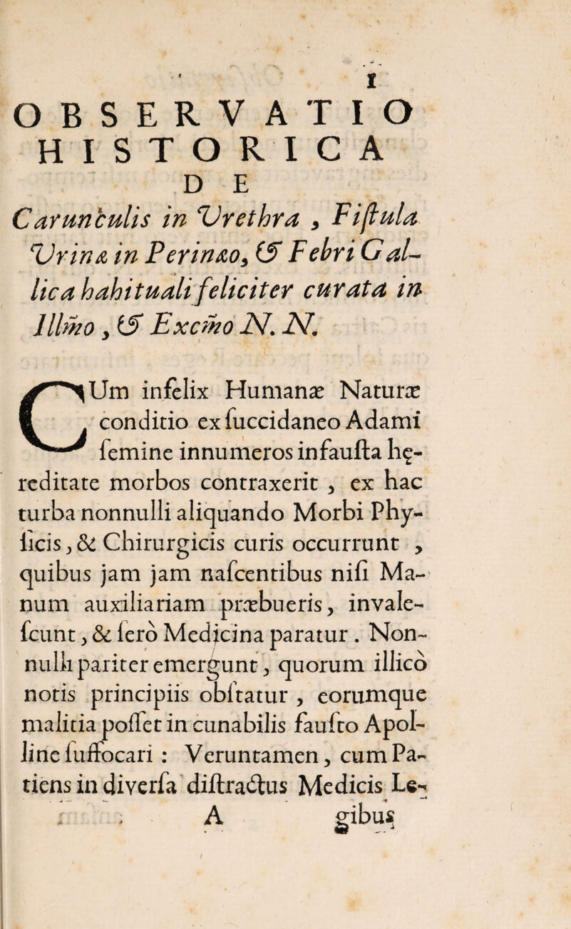 OBSERVATIO HISTORICA D E Cavunculis in ‘Urethra , Fi{tula Urina in Perinao, (E Febri Gal¬ lica habituali feliciter curata in Ulmo y tS Ex emo JV. -ZV. CUm infelix Humanae Natura conditio exfuccidaneo Adami femine innumeros infaufta he¬ reditate morbos contraxerit, ex hac turba nonnulli aliquando Morbi Phy- iicis, &£ Chirurgicis curis occurrunt , quibus jam jam nafcentibus nifi Ma¬ num auxiliariam praebueris, invale- fcunt, & Iero Medjcina paratur . Non¬ nulli pariter emergunt, quorum illico notis principiis obltatur , eorumque malitia polfet in cunabilis fauito Apol¬ line luffocari : Veruntamen, cum Pa¬ tiens in diverfa diilradlus Medicis Le- ; ; ■ A gibus t