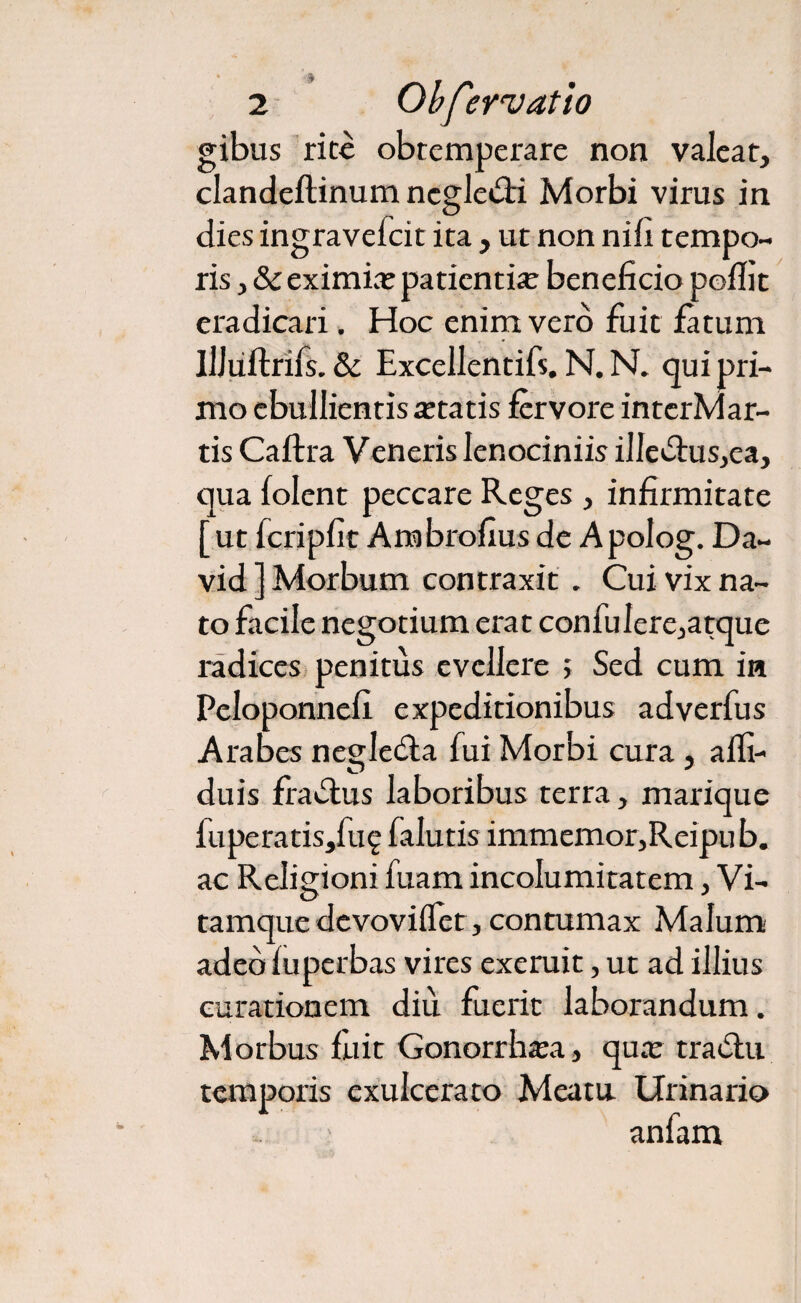 gibus rite obtemperare non valeat, clandeflinum ncgledti Morbi virus in dies ingravefcit ita , ut non nifi tempo¬ ris , &eximicepatientia beneficio poflit eradicari. Hoc enim vero fuit fatum Illiiftrifs. & Excellentifs. N. N. qui pri¬ mo ebullientis tetatis fervore interMar- tis Caftra Veneris lenociniis illedtus,ea, qua folent peccare Reges , infirmitate [ut fcripfit Ambrofius de A polog. Da- vid ] Morbum contraxit. Cui vix na¬ to facile negotium erat confulere,atque radices penitus evellere ; Sed cum in Peloponnefi expeditionibus adverfus Arabes negledla fui Morbi cura , alfi- duis fradlus laboribus terra, marique fuperatisjluq falutis immemor,Reipub. ac Religioni fuam incolumitatem, Vi¬ tamque devoviflet, contumax Malum adebfuperbas vires exemit, ut ad illius curationem diu fuerit laborandum. Morbus fiiit Gonorrhoea, qua: tradlu temporis exulcerato Meatu Urinario