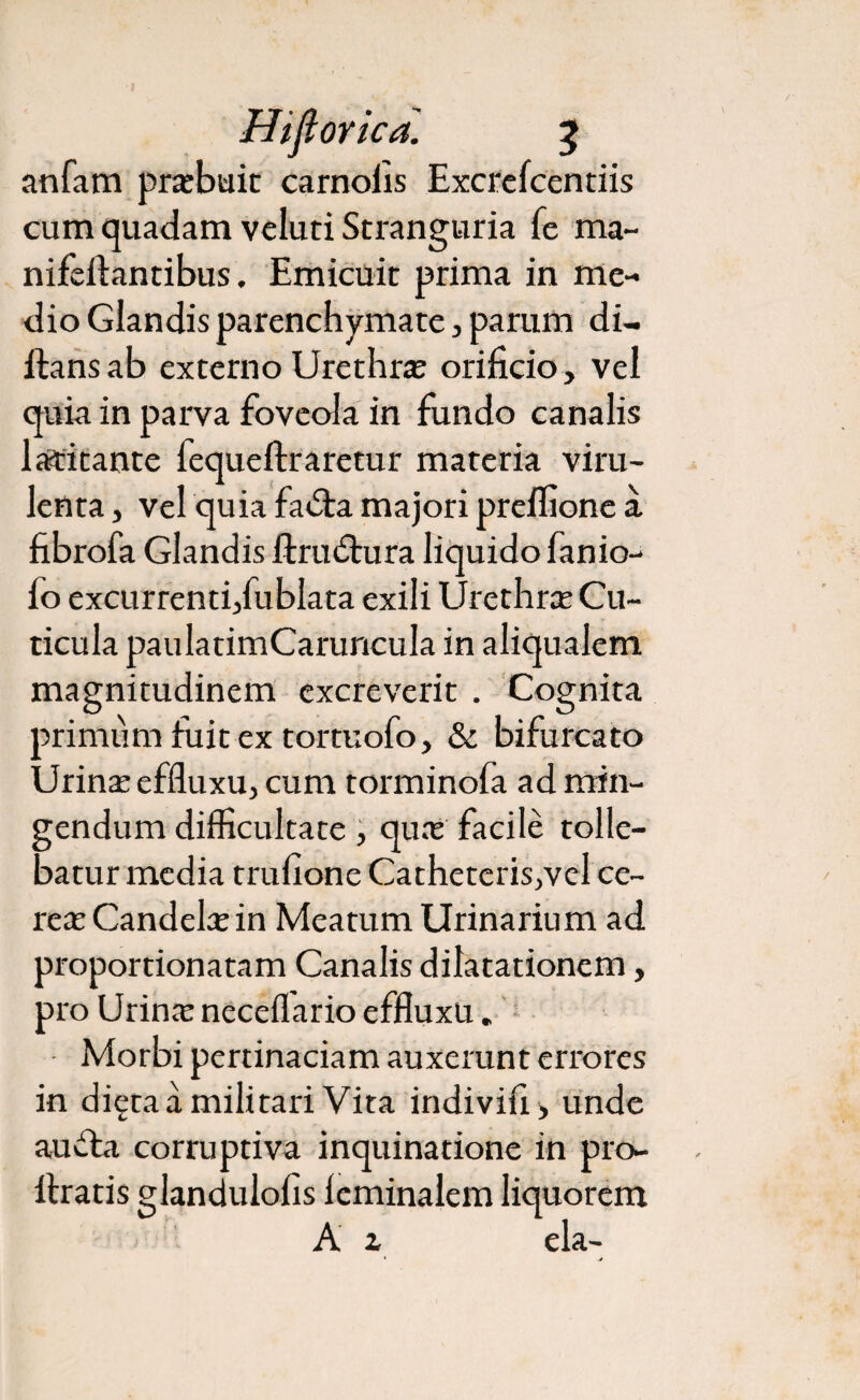 Hiflorica. 2 anfam prarbuit carnofis Excrefcentiis cum quadam veluti Stranguria fe ma~ nifeftantibus. Emicuit prima in me¬ dio Glandis parenchymate, parum di- ilansab externo Urethra orificio, vel quia in parva foveola in fundo canalis latitante fequeftraretur materia viru¬ lenta , vel quia faila majori preifione a fibrofa Glandis ftru itura liquido fanio- fo excurrenti,fublata exili Urethra Cu¬ ticula paulatimCaruncuIa in aliqualem magnitudinem excreverit . Cognita primum fuit ex tortuofo, & bifurcato Urina; effluxu, cum torminofa ad min¬ gendum difficultate , qux facile tolle¬ batur media trufione Catheteris,vel ce¬ reae Candela: in Meatum Urinarium ad proportionatam Canalis dilatationem, pro Urina: neceflario effluxu. Morbi pertinaciam auxerunt errores in diera a militari Vita indivifi , unde au ita corruptiva inquinatione in pro- ltratis glandulofis leminalem liquorem A z eia-
