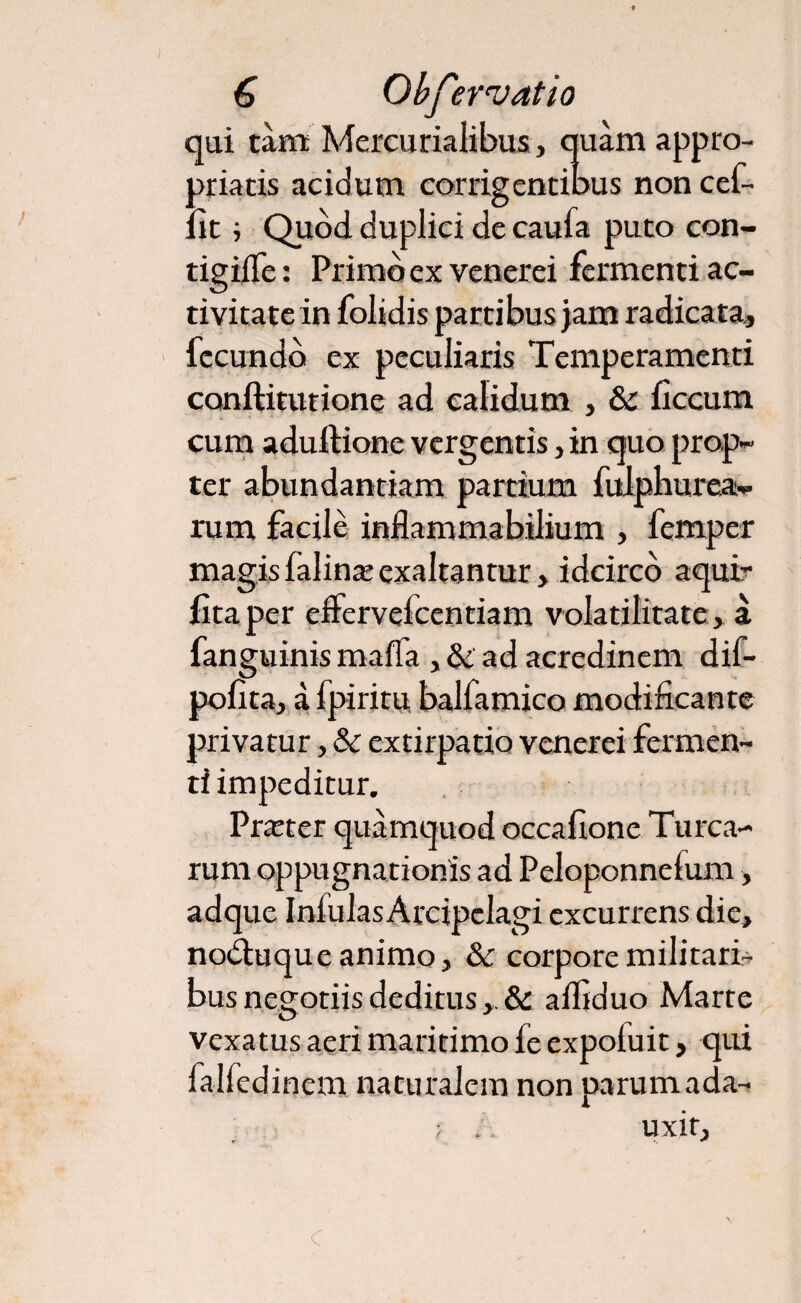 qui tam Mercurialibus, quam appro- priacis acidum corrigentibus non cef- lit; Quod duplici de caufa puto con- tigilTe: Primo ex venerei fermenti ac¬ tivitate in folidis partibus jam radicata, fecundo ex peculiaris Temperamenti conftitutione ad calidum , & ficcum cum aduftione vergentis , in quo prop¬ ter abundantiam pardum fulphurea- rum facile inflammabilium , femper magis falina: exaltantur> idcirco aquir lita per effervefcentiam volatilitate, a fanguinis maffa , & ad acredinem dif- pofita, a fpiritu balfamico modificante privatur, & extirpatio venerei fermen¬ ti impeditur. Praeter quamquod occafione Turea¬ rum oppugnationis ad Peloponnefum> adque Infulas Arcipclagi excurrens die, nodhiqueanimo, & corpore militari¬ bus negotiis deditus alfiduo Marte vexatus aeri maritimo fe expofuit, qui lalfedinem naturalem non parumada- ; . uxir.