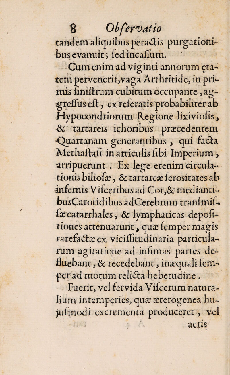 tandem aliquibus pera&is purgationi¬ bus evanuit; fed incalfiam. Cum enim ad viginti annorum £ta- tem pervenerit,vaga Arthritide, in pri¬ mis iiniftrum cubitum occupante, ag- greflus eft, ex referatis probabiliter ab Hypocondriorum Regione lixiviofis, & tartareis ichoribus praecedentem ■Quartanam generantibus, qui fadta Methaftafi in articulis hbi Imperium , arripuerunt . Ex lege etenim circula¬ tionis biliofx, & tartareae ferositates ab infernis Vilceribus ad Cor,& medianti- busCarotidibus adCerebrum tranfmif- fce catarrhales, & lymphaticas depoli¬ tiones attenuarunt, qua: femper magis rarefadlaeex viciflitudinaria particula¬ rum agitatione ad infimas partes de¬ fluebant , & recedebant, inaequali fem¬ per ad motum relidla hebetudine . Fuerit, vel fervida Vilcerum natura¬ lium intemperies, quae tetcrogenca hu- julmodi excrementa produceret, vel aeris