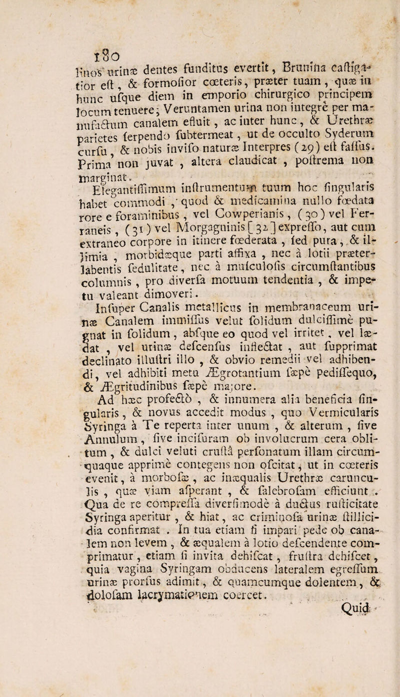 EnoV-urinae dentes funditus evertit, Brumfta t,*or eft , & formofior coeteris, praeter tuam, quas iu hunc ufque diem in emporio chirurgico principem locum tenuere; Veruntamen urina non integre per ma- mifa&um canalem efiuit , ac inter hunc, & Urethrae parietes (erpendo fubtermeat, ut de occulto Syderum curfu & nobis invifo naturte Interpres (29) eft faffus. Prima’ non juvat , altera claudicat , poitrema non marginat. Ete^antiffirnum inftrumentum tuum hoc ungui aris habet commodi ,‘quod & medicamina nullo foedata rore e foraminibus , vel Cowperianis , (30) vel Fer- raneis, ( 31) vel Morgagninis [32] exprefifo, aut cum extraneo corpore in itinere foederata , fed pura , & il¬ limia , morbidsque parti affixa , nec a lotii praeter- labentis fedulitate, nec a muicnlofis circumflantibus columnis , pro diverfa motuum tendentia , & impe¬ tu valeant dimoveri. Infuper Canalis metallicus in membranaceum uri¬ tis Canalem immitius velut folidum dulciflime pu¬ gnat in folidum , abfque eo quod vel irritet, vel lae¬ dat , vel urinae defcenfus infle&at , aut fupprimat declinato iiluflri illo , & obvio remedii vel adhiben¬ di, vel adhibiti metu iFgrotantium fepe pedifTequo, & Aegritudinibus faepe majore. Ad hxc profedto , & innumera alia beneficia lin¬ gularis, & novus accedit modus , quo Vermicularis Syringa a Te reperta inter unum , & alterum , five Annulum, five incifiuram oh involucrum cera obli¬ tum , & dulci veluti crufM perfonatum illam circum¬ quaque apprime contegens non ofeitat; ut in coeteris evenit, a morbofae , ac inaequalis Urethrae caruncu¬ lis , qua? viam afperant , & falebrofam efficiunt . Qua de re compreifa diverfimode a du&us rulficitate Syringa aperitur , & hiat, ac crimiuofaurinae ftillici- dia confirmat . In tua etiam ii impari pede ob cana¬ lem non levem , & aequalem a lotio defeendeate com¬ primatur , etiam fi invita dehifcat, fruftra dehifcet, quia vagina Syringam obducens lateralem egreflum urinae prorfus adimit, & quamcumque dolentem, & dolofam tecrymaiienem coercet. , Quid -