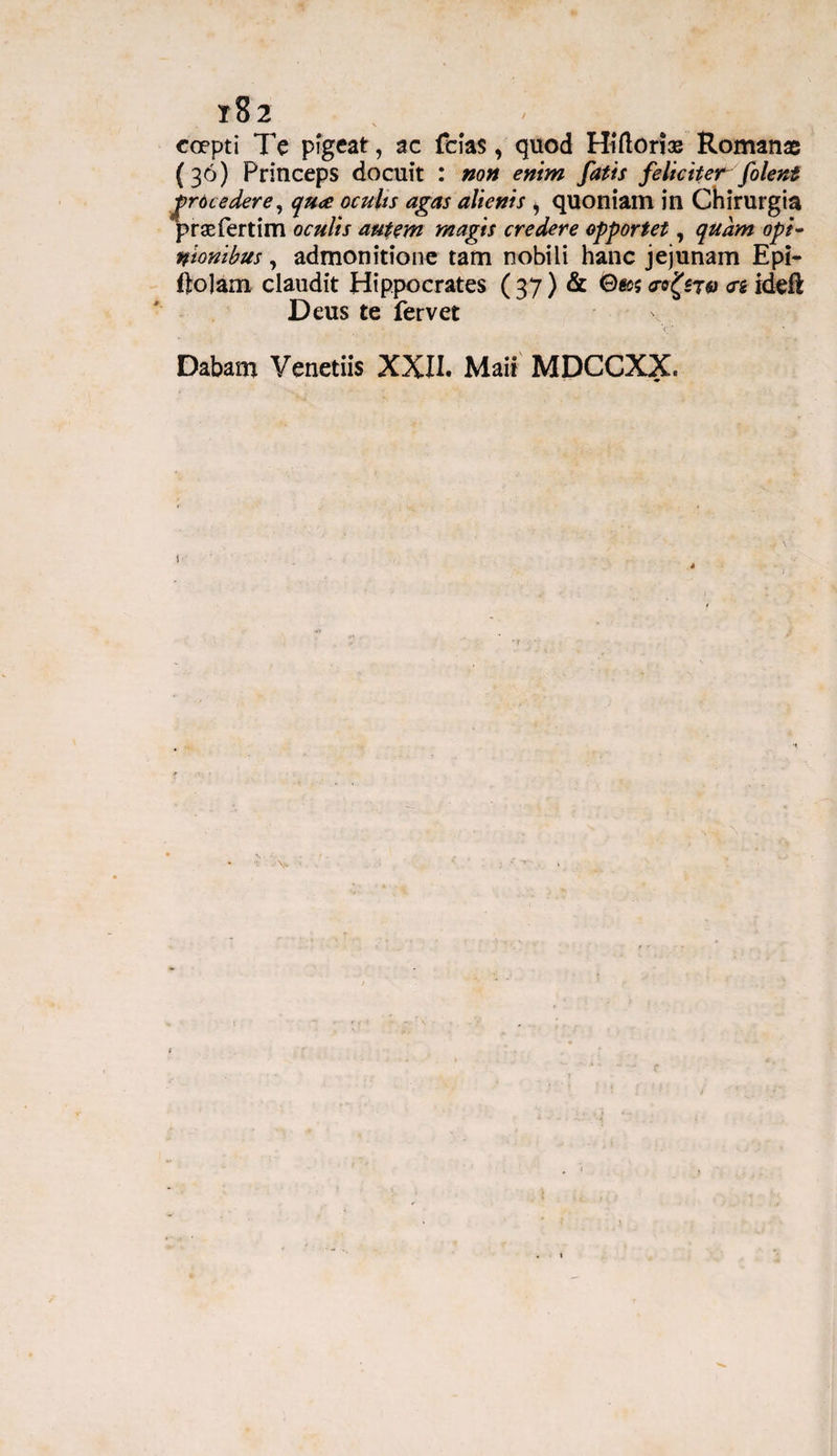 t82 > .• coepti Te pigeat, ac feias, quod Hi(lori® Romanae (30) Princeps docuit : non enim fatis feliciter folent grocedere, qua oculis agas alienis , quoniam in Chirurgia prsefertim oculis autem magis credere opportet, quam opi¬ nionibus , admonitione tam nobili hanc jejunam Epi- ftolam claudit Hippocrates ( 37) & <S>&$ 70 <n ideft Deus te fervet Dabam Venetiis XXII. Maii MDCCXX.