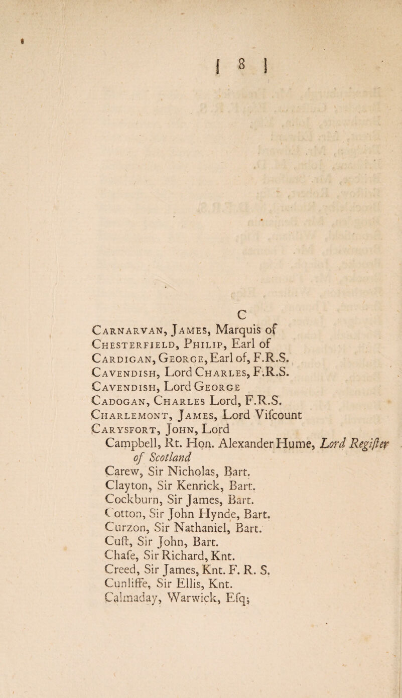 c Carnarvan, James, Marquis of Chesterfield, Philip, Earl of Cardigan, George,Earl of, F.R.S. Cavendish, Lord Charles, F.R.S. Cavendish, Lord George Cadogan, Charles Lord, F.R.S. Charlemont, James, Lord Vifcount Carysfort, John, Lord Campbell, Rt. Lion. Alexander Hume, Lord Regifter of Scotland Carew, Sir Nicholas, Bart. Clayton, Sir Kenrick, Bart:. Cockburn, Sir James, Bart. C otton. Sir John Hynde, Bart. Curzon, Sir Nathaniel, Bart. Cull, Sir John, Bart. Chafe, Sir Richard, Knt. Creed, Sir James, Knt. F. R. S. Cunliffe, Sir Ellis, Knt. Calmaday, Warwick, Efq;