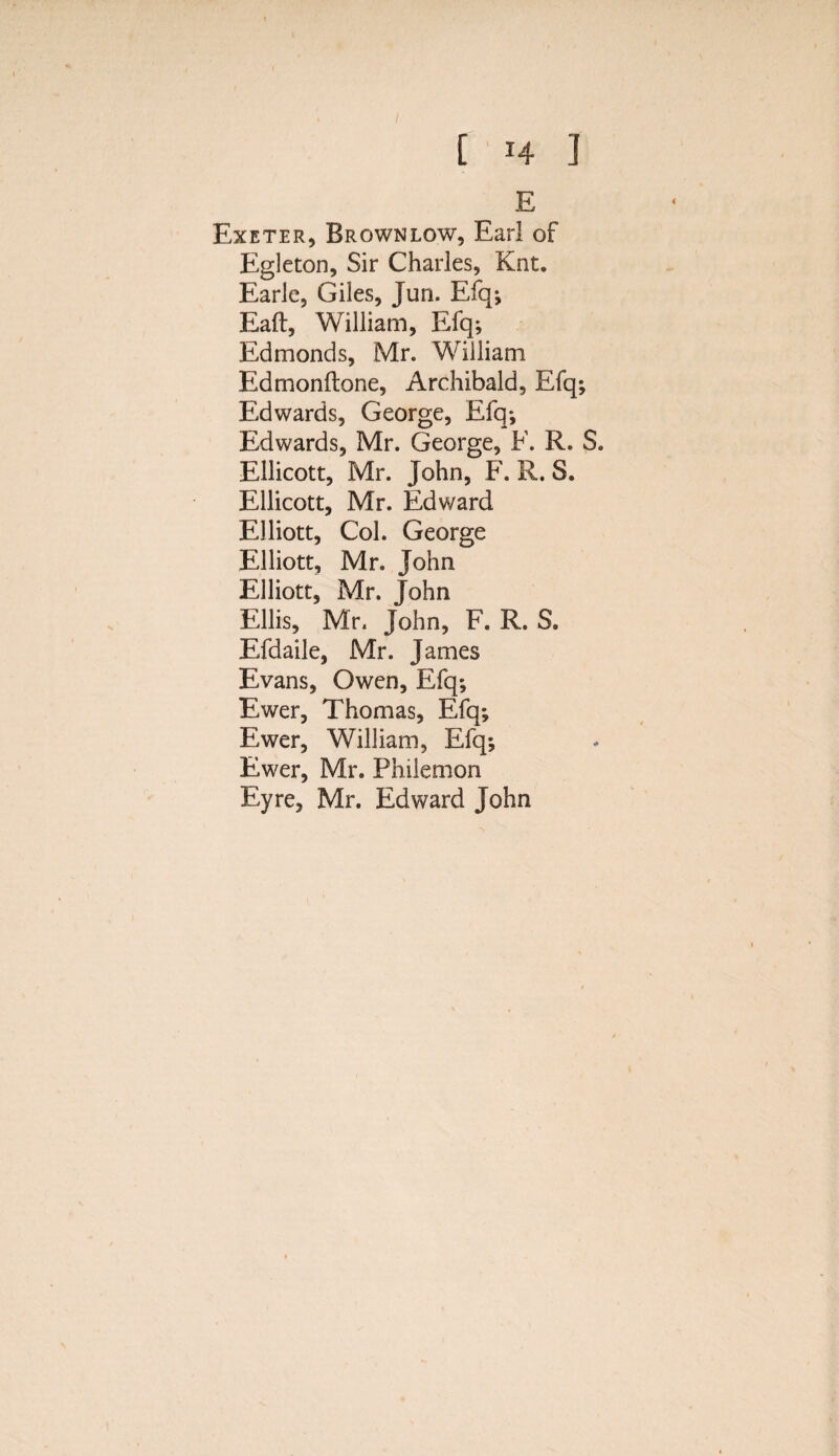 E Exeter, Brownlow, Earl of Egleton, Sir Charles, Knt. Earle, Giles, Jun. Efq; Eaft, William, Efq; Edmonds, Mr. William Edmonftone, Archibald, Efq; Edwards, George, Efq; Edwards, Mr. George, F. R. S. Ellicott, Mr. John, F. R. S. Ellicott, Mr. Edward Elliott, Col. George Elliott, Mr. John Elliott, Mr. John Ellis, Mr. John, F. R. S. Efdaile, Mr. James Evans, Owen, Efq; Ewer, Thomas, Efq; Ewer, William, Efq; Ewer, Mr. Philemon Eyre, Mr. Edward John