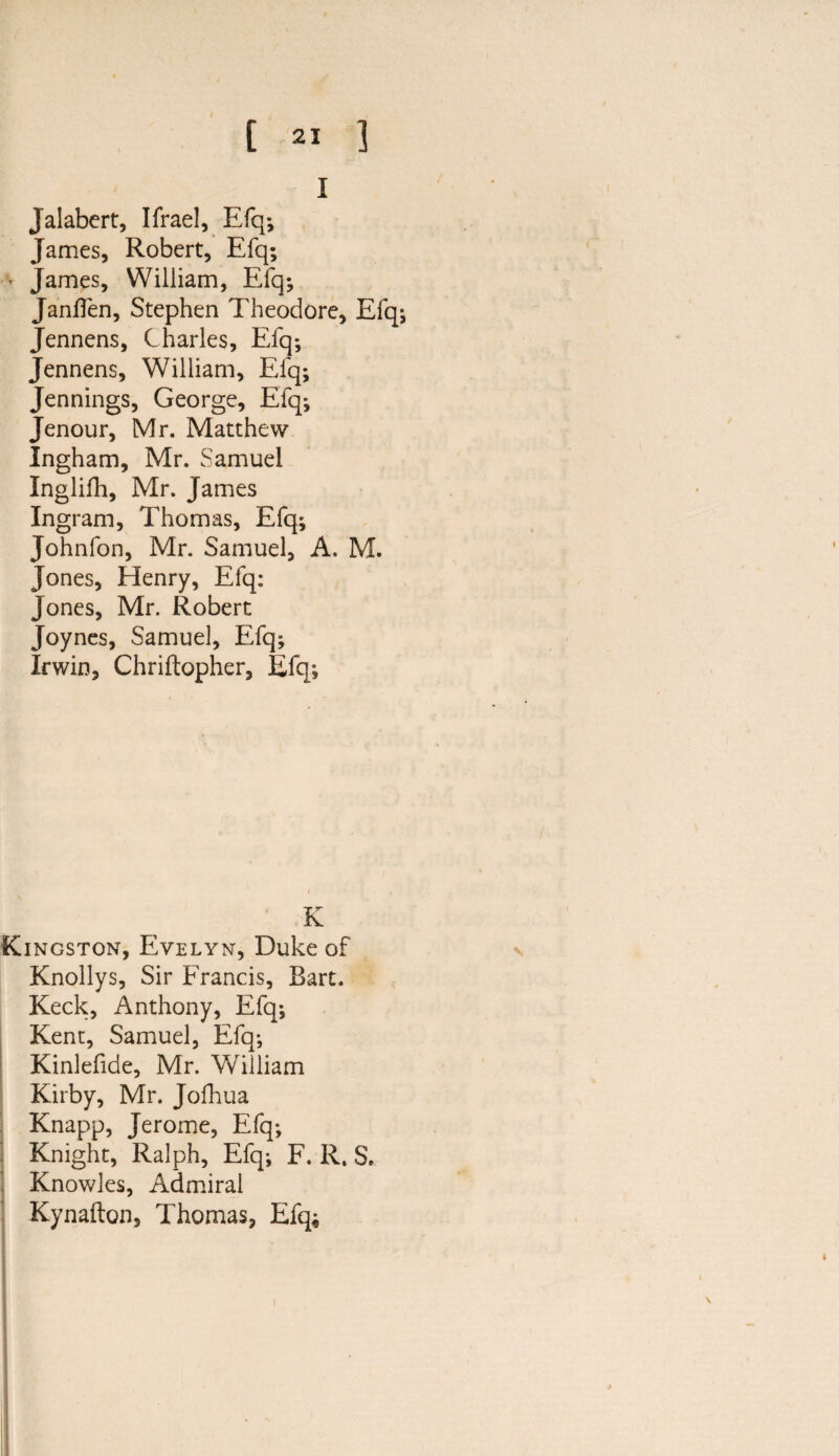 I Jalabert, Ifrael, Efq; James, Robert, Efq; • James, William, Efq; Janffen, Stephen Theodore, Efq; Jennens, Charles, Efq*, Jennens, William, Efq; Jennings, George, Efq; Jenour, Mr. Matthew Ingham, Mr. Samuel Inglifh, Mr. James Ingram, Thomas, Efq; Johnfon, Mr. Samuel, A. M. Jones, Henry, Efq: Jones, Mr. Robert Joynes, Samuel, Efq; Irwin, Chriftopher, Efq; K Kingston, Evelyn, Duke of Knollys, Sir Francis, Bart. Keck, Anthony, Efq; Kent, Samuel, Efq; Kinlefide, Mr. William Kirby, Mr. Jofhua Knapp, Jerome, Efq; . Knight, Ralph, Efq; F. R. S. Knowles, Admiral Kynafton, Thomas, Efq;