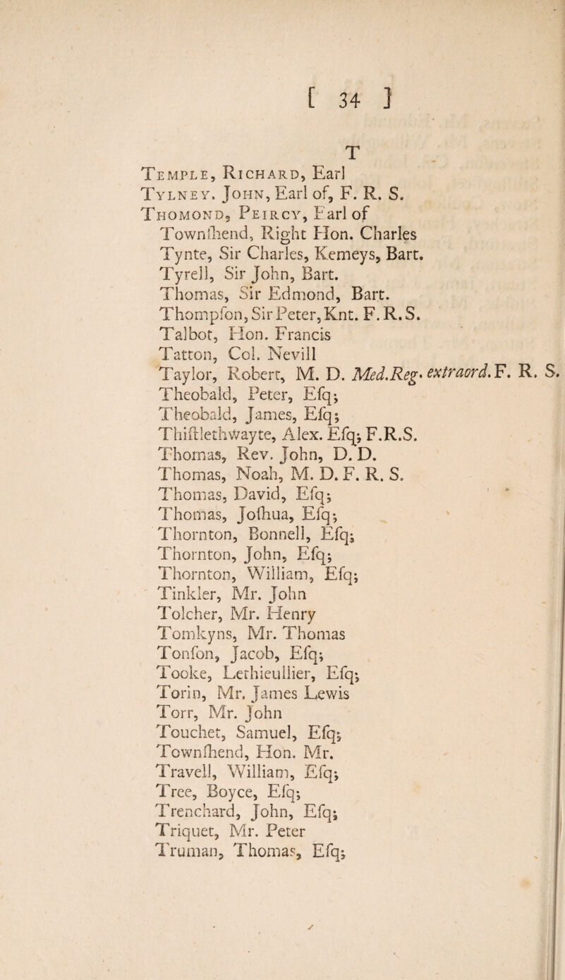 T Temple, Richard, Earl Tylne y. John, Earl of* F. R. S. Thomond, Peircy, Earl of Townihend, Right Hon. Charles Tynte, Sir Charles, Kemeys, Bart. Tyrell, Sir John, Bart. Thomas, Sir Edmond, Bart. Thompfon, Sir Peter, Knt. F. R. S. Talbot, Hon. Francis Tatton, Col. Nevill Taylor, Robert, M. D. Med.Reg♦ extraord. F. R. S. Theobald, Peter, Efq; Theobald, James, Efq; Thiftlethwayte, Alex. Efq-, F.R.S. Thomas, Rev. John, D. D. Thomas, Noah, M. D. F. R. S. Thomas, David, Efq; Thomas, Jofhua, Efq; Thornton, Bonnell, Efq; Thornton, John, Efq-, Thornton, William, Efq; Tinkler, Mr. John Tolcher, Mr. Henry Tomkyns, Mr. Thomas Tonfbn, Jacob, Efq; Tooke, Lethieuilier, Efq; Torin, Mr. James Lewis Torr, Mr. John Toucher, Samuel, Efq; Townihend, Hon. Mr. Travel!, William, Efq; Tree, Boyce, Efq; Trenchard, John, Efq; Triquet, Mr. Peter Truman, Thomas, Efq;