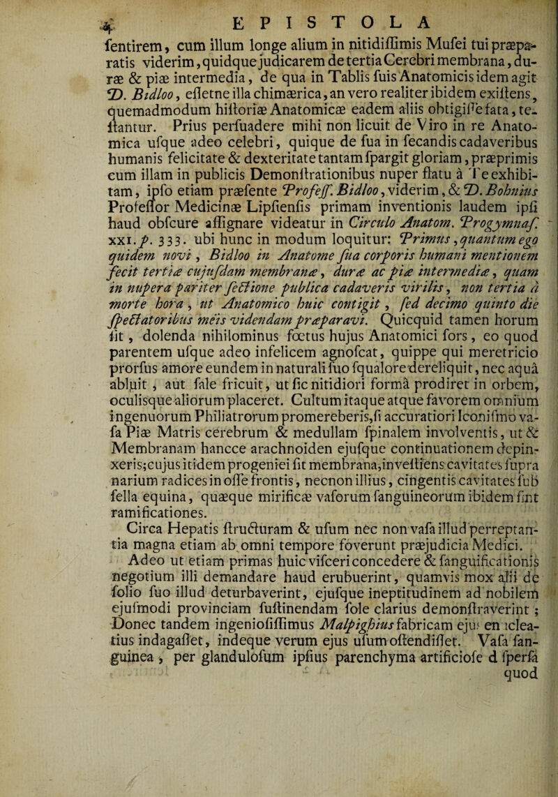 £ EPISTOLA fentirem, cum illum longe alium in nitidiffimis Mufei tui praepa¬ ratis viderim, quidque judicarem de tertiaCerebri membrana, du- | rae & piae intermedia, de qua in Tablis fuis Anatomicis idem agit 2). jBidloo, efletne illa chimaerica, an vero realiter ibidem exiflens, quemadmodum hiltoriae Anatomicae eadem aliis obtigiflefata, te- itantur. Prius perfuadere mihi non licuit de Viro in re Anato¬ mica ufque adeo celebri, quique de fua in fecandiscadaveribus humanis felicitate & dexteritate tantam fpargit gloriam, praeprimis cum illam in publicis Demonflrationibus nuper flatu a Te exhibi¬ tam, ipfo etiam praefente Trofejf. Bidloo, viderim , &2). Bohnius Profeffor Medicinae Lipfienfis primam inventionis laudem ipfi haud obfcure affignare videatur in Circulo Anatom. Trogymnaf xxi./. 333. ubi hunc in modum loquitur: Trimus ^ quantumego quidem novi, Bidloo in Anatome fua corporis humani mentionem fecit tertia cujufdam membrana, dura ac pia intermedia, quam in nupera -pariter fetlione publica cadaveris virilis, non tertia d morte hora , ut Anatomico huic contigit, fed decimo quinto die fpeEiatoribus meis videndampraparavi. Quicquid tamen horum iit, dolenda nihilominus foetus hujus Anatomici fors, eo quod parentem ufque adeo infelicem agnofcat, quippe qui meretricio prorfus amore eundem in naturali fuo fqualore dereliquit, nec aqua abigit , aut fale fricuit, ut ficnitidiori forma prodiret in orbem, oculisque aliorum placeret. Cultum itaque atque favorem omnium ingenuorum Philiatrorum promereberis,fi accuratiori Iconifmo va- fa Piae Matris cerebrum & medullam fpinalem involventis, ut & Membranam hancce arachnoiden ejufque continuationem depin- xeris;cujus itidem progeniei fit membrana,invefliens cavitates fupra narium radices in ofle frontis, necnon illius, cingentis cavitates fub fella equina, quaeque mirifica? vaforumfanguineorumibidemfmt ramificationes. Circa Hepatis ftrufturam & ufum nec non vafa illud perreptan¬ tia magna etiam ab omni tempore faverunt praejudicia Medici. Adeo ut etiam primas huicvifcericoncedere&fanguificationis negotium illi demandare haud erubuerint, quamvis mox alii de folio fuo illud deturbaverint, ejufque ineptitudinem ad nobilem ejufmodi provinciam fuftinendam fole clarius demonflraverint ; Donec tandem ingeniofiflimus Malpighiusfabricam ejin en iclea- tius indagaflet, indeque verum ejus ulum oftendiflet. Vafa fan- guinea , per glandulofum ipfius parenchyma artificiofe d fperfa - ■ a . quod