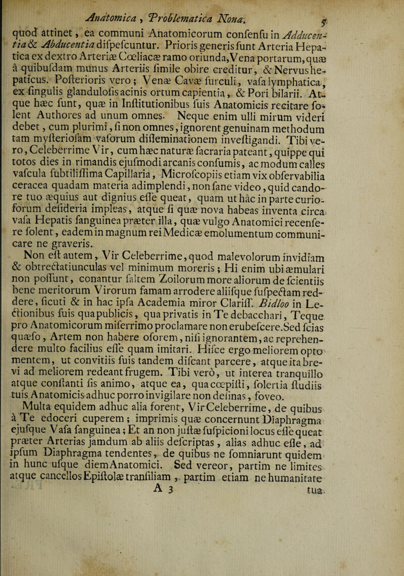 Anatomica , Troblematica Nona, * quod attinet, ea communi Anatomicorum confenfuinAdducen- tiaSc Abducentia difpefcuntur. Prioris generis funt Arteria Hepa¬ tica ex dextro Arterias Coeliacas ramo oriundaena portarum, quas a quibufdam munus Arteriis fimile obire creditur, &Nervushe- paticus. Poflerioris vero; Venae Cavae furculi, vafalymphatica, exfingulis glandulofis acinis ortum capientia, & Pori bilarii. At¬ que haec funt, quae in Inftitutionibus luis Anatomicis recitare fol¬ lent Authores ad unum omnes. Neque enim ulli mirum videri debet, cum plurimi , fi non omnes , ignorent genuinam methodum tam mylteriofam vaforum diflemimtionem inveftigandi. Tibi ve¬ ro , Celeberrime Vir, cum haec naturae facraria pateant, quippe qui totos dies in rimandis ejufmodi arcanis confumis, ac modum cal es vafcula fubtiliflima Capillaria, Microfcopiis etiam vix obfervabilia ceracea quadam materia adimplendi, non fane video, quid cando¬ re tuo aequius aut dignius efie queat, quam uthacinpartecurio- forum defideria impleas , atque fi quae nova habeas inventa circa vafa Hepatis fanguineapraeter illa, quae vulgo Anatomici recenfe- re folent, eadem in magnum reiMedicae emolumentum communi¬ care ne graveris,. Non eft autem,- Vir Celeberrime,quod malevolorum invidiam & obtrecdatiunculas vel minimum moreris; Hi enim ubi aemulari non poliunt, conantur laltem Zoilorum more aliorum de fcientiis bene meritorum Virorum famam arrodere aliifquefufperiam red¬ dere, ficuti & in hac ipfa Academia miror ClarilT. Bidloo in Le¬ ctionibus fuis qua publicis, qua privatis in Te debacchari, Teque pro Anatomicorum miferrimo proclamare non erubefcere.Sed fcias quaefo. Artem non habere oforem, nili ignorantem, ac reprehen¬ deremulto facilius efie quam imitari. Hifce ergo meliorem opto* mentem, ut convitiis fuis tandem difcant parcere, atque ita bre¬ vi ad meliorem redeant frugem. Tibi vero, ut interea tranquillo atque conllanti fis animo, atque ea, quacoepilti, folenia ftudiis tuis Anatomicis adhuc porro invigilare non delinas, foveo. Multa equidem adhuc alia forent, Vir Celeberrime, de quibus •A Te edoceri cuperem; imprimis quae concernunt Diaphragma ejufque Vafa fanguinea; Et an non juftae fufpicioni locus efie queat praeter Arterias jamdum ab aliis defcriptas , alias adhuc efie, ad ipfum Diaphragma tendentes,- de quibus ne fomniarunt quidem in hunc ufque diemAnatomici. Sed vereor, partim ne limites atque cancellos Epiftolae tranfiliam ,. partim etiam ne humanitate