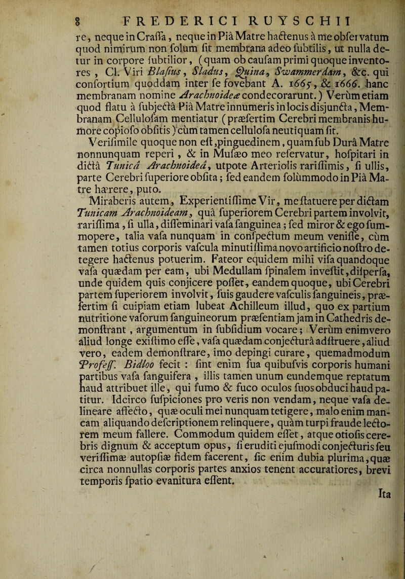 re, neque in Crafia, neque in Pia Matre haiffenustt me obfervatum quod nimirum non folum fit membrana adeo fubtilis, ut nulla de¬ tur in corpore fubtilior, (quam obcaufam primi quoque invento¬ res , Cl. Viri Blafius, Sladus, §htina, Swammerdam, &c. qui confortium quoddam inter fe fovebant A. 166$, & 1666. hanc membranam nomine Arachnoidea condecorarunt.) Verum etiam quod flatu a fubjefta Pia Matre innumeris in locis disjunfla, Mem¬ branam Cellulofam mentiatur (praefertim Cerebri membranis hu¬ more copiofo obfitis) cum tamen cellulofa neutiquam fit. Verifimile quoque non eft .pinguedinem, quamfub Dura Matre nonnunquam reperi, & in Mufaeo meo refervatur, hofpitari in ditta Bunicd Arachnoidea, utpote Arteriolis rariflimis, fi ullis, parte Cerebri fuperiore obfita; fed eandem foliimmodo in Pia Ma¬ tre haerere, puto. Miraberis autem, Experientiflime Vir, meflatuereperdidlam Tunicam Arachnoideam, qua fuperiorem Cerebri partem involvit, rariflima, fi ulla, difleminari vafa fanguinea; fed miror & ego fum- mopere, talia vafa nunquam in confpetfum meum venifle, cum tamen totius corporis vafcula minutiflima novo artificio noftro de¬ tegere haftenus potuerim. Fateor equidem mihi vifa quandoque vafa quaedam per eam, ubi Medullam fpinalem inveftit,dilperfa, unde quidem quis conjicere poflet, eandem quoque, ubi Cerebri partem fuperiorem involvit, fuis gaudere vafculis fanguineis, prae¬ fertim fi cuipiam etiam lubeat Achilleum illud, quo ex partium nutritione vaforum fanguineorum praefentiam jam in Cathedris de- monftrant, argumentum in fubfidium vocare; Verum enimvero aliud longe exiflimo efle, vafa quaedam conjeciura adflruere, aliud vero, eadem demonflrare, imo depingi curare, quemadmodum ‘Profejf. Bidloo fecit: fint enim fua quibufvis corporis humani partibus vafa fanguifera , illis tamen unum eundemque reptatum haud attribuet ille, qui fumo & fuco oculos fuos obduci haud pa¬ titur. Idcirco fufpiciones pro veris non vendam, neque vafa de¬ lineare affedo, quae oculi mei nunquam tetigere, malo enim man¬ eam aliquando deferiptionem relinquere, quam turpi fraude le&o- rem meum fallere. Commodum quidem eflet, atque otiofis cere¬ bris dignum & acceptum opus, fi eruditi ejufmodi conjefturis feu veriflimse autopfiae fidem facerent, fic enim dubia plurima,quae circa nonnullas corporis partes anxios tenent accuratiores, brevi temporis fpatio evanitura effent. Ita