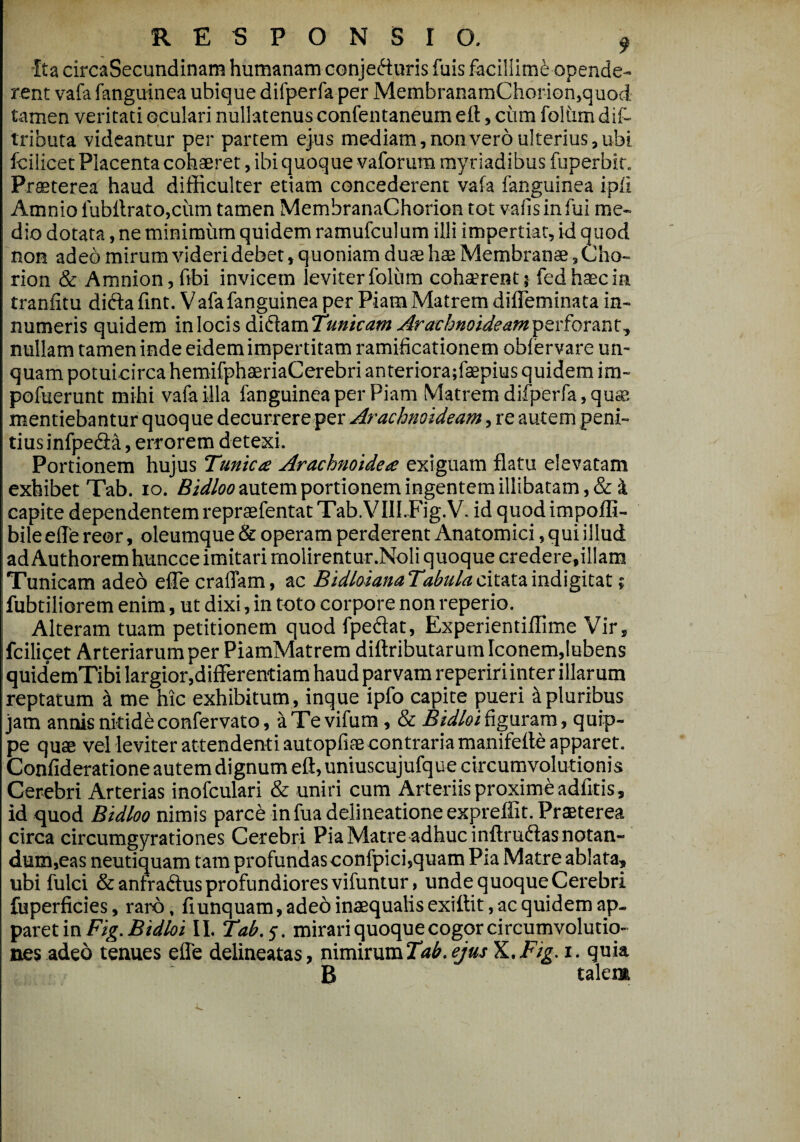 RESPONSIO 9 Ita circaSecundinam humanam conjecturis fuis facillimi opende- rent vafa fanguinea ubique difperfa per MembranamChorion,quod tamen veritati oculari nullatenus confentaneum e 11, cum foKimdil- tributa videantur per partem ejus mediam, non vero ulterius, ubi fcilicet Placenta cohaeret, ibi quoque vaforum myriadibus fuperbit. Praeterea haud difficulter etiam concederent vafa fanguinea ipfi Amnio fubffrato.ciim tamen MembranaChorion tot vafisinfui me¬ dio dotata, ne minimum quidem ramufculum illi impertiat, id quod non adeo mirum videri debet, quoniam duae hae Membranae, Cho- rion & Amnion, ftbi invicem ieviterfoliim cohaerent? fedhaecin tranfitu didta fint. Vafa fanguinea per Piam Matrem difleminata in¬ numeris quidem in locis di&.amTmicam Arachnoideampsv forant ^ nullam tamen inde eidem impertitam ramificationem oblervare un¬ quam potuicirca hemifphaeriaCerebri anteriora;faepius quidem im- pofuerunt mihi vafa illa fanguinea per Piam Matrem difperfa,qus mentiebantur quoque decurrereper Arachnoideam, re autem peni¬ tius infpeCia, errorem detexi. Portionem hujus Tunica Arachnoidea exiguam flatu elevatam exhibet Tab. ro. Bidloo autem portionem ingentem illibatam, & i capite dependentem reprasfentat Tab. VIILFig.V. id quodimpoffi- bileefle reor, oleumque & operam perderent Anatomici, qui illud ad Authoremhuncce imitari molirentur .Noli quoque credere,illam Tunicam adeo effe eradam, ac BidloianaTabulacitataindigitat; fubtiliorem enim, ut dixi, in toto corpore non reperio. Alteram tuam petitionem quod fpeflat, Experientiflime Vir, fcilicet Arteriarum per PiamMatrem diftributarum Iconem,lubens quidemTibi largior,differentiam haud parvam repeririinter illarum reptatum & me hic exhibitum, inque ipfo capite pueri Mpluribus jam annis nitideconfervato, aTevifum, & Bidloifiguram, quip¬ pe quae vel leviter attendenti autopfiae contraria manifeffe apparet. Confideratione autem dignum eft, uniuscujufque circumvolutionis Cerebri Arterias inofculari & uniri cum Arteriis proxime adfitis, id quod Bidloo nimis parce in fua delineatione expreffit. Praeterea circa circumgyrationes Cerebri Pia Matre adhuc inftrudlas notan¬ dum, eas neutiquam tam profundas confpici,quam Pia Matre ablata, ubi fulci &anfra<ftus profundiores vifuntur , unde quoque Cerebri fuperficies, raro, fi unquam, adeo inaequalis exiftit, ac quidem ap¬ paret in Fig. Bidloi II. Tab.s. mirari quoque cogor circumvolutio¬ nes adeo tenues efle delineatas, nimirum Tab. ejus X.,Fig. i. quia B talem