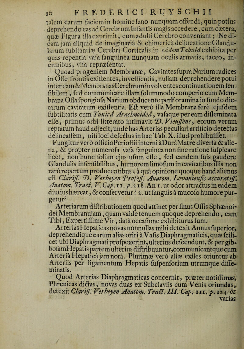 talem earum faciem in homine fano nunquam offendi, quin potius deprehendo eas ad Cerebrum Infantis magis accedere, cum caetera, quae Figura illa exprimit, cum adulti Cerebro conveniant; Ne di¬ cam jam aliquid de imaginaria & chimerica delineatione Glandu¬ larum lubilantiae Cerebri Corticalis in eademTabulaexhibita per quas repentia va!a fanguinea nunquam oculis armatis, taceo, in¬ ermibus, vila repraefentat. Quoad progeniem Membranae, Cavitates fupra Narium radices in Olle frontis exiftentes,inveftientis, nullam deprehendere potui Inter eam&MembranasCerebrum involventes continuationem fen- fibilem , fed communicare illam folummodocomperio cum Mem¬ brana Olla fpongiofa Narium obducente perForamina in fundo dic¬ tarum cavitatum exiilentia. Eft vero illa Membrana fere ejufdem fubtilitatis cum Tunica Arachnoidea., vafaquepereamdifleminata elTe, primus orbi litterato intimavit T). Vieujfens, eorum verum reptatum haud adjecit, unde has Arterias peculiari artificio detedtas delineafTem, nifi loci defe&us in hac Tab. X. illud prohibuiflet. Fungitur vero officioPerioftii interni itDuraMatre diverfa & alie¬ na, & propter numerofa vafa fanguinea non fine ratione fufpicare licet, non hunc folum ejus ufum efle , fed eandem fuis gaudere Glandulis infenfibilibus, humorem limofum in cavitatibus illis non raro repertum producentibus; a qua opinione quoque haud alienus eft Clarijf. T). Verheyen Trofejf. Anatom. Lovanienfis accuratijf. Anatom. TraSt. V. Cap. 11. p. z 18. An i. ut odor attradfus in eadem diutius haereat, & confervetur ? z. ut fanguis a mucofo humore pur¬ getur? Arteriarum diftributionem quod attinet per finus Offis Sphaenoi- dei Membranulam, quam valde tenuem quoque deprehendo, eam Tibi, Expertiflime Vir, data occafione exhibiturus fum. Arterias Hepaticas novas nonnullas mihi detexit Annus fuperior, deprehendique earum alias oriri it Vafis Diaphragmaticis, quae fcili- cet ubi Diaphragmati profpexerint, ulterius defcendunt, & per gib- bofamHepatis partem ulterius diftribuuntur,communicantque cum Arteria Hepatica jam nota. Plurimae vero aliae exiles oriuntur ab Arteriis per ligamentum Hepatis fufpenforium utrumque difle- minatis. Quod Arterias Diaphragmaticas concernit, praeter notiffimas, Phrenicas didks, novas duas ex Subclaviis cum Venis oriundas, detexit Clari(f. Verheyen Anatom. Tralf. III. Cap. m. p. 1x4. & varias