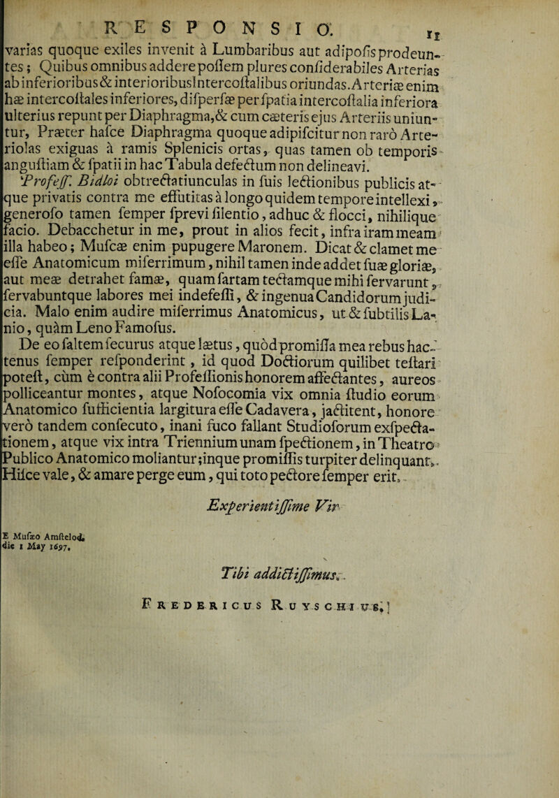 varias quoque exiles invenit k Lumbaribus aut adipofis prodeun¬ tes ; Quibus omnibus adderepollem plures confiderabiles Arterias abinferioribus&interioribuslntercoftalibusorinndas.Arteriffienim h$ intercollales inferiores, difperfae per fpatia intercoflalia inferiora ulterius repunt per Diaphragma,& cum ceteris ejus Arteriis uniun¬ tur, Praeter hafce Diaphragma quoque adipifcitur non raro Arte¬ riolas exiguas a ramis Splenicis ortas, quas tamen ob temporis* anguftiam & fpatii in hac Tabula defeftum non delineavi. Trofejf. Bidloi obtreftatiunculas in fuis le&ionibus publicis at- - que privatis contra me effutitas a longo quidem tempore intellexi »- generofo tamen femper fprevi filentio, adhuc & flocci, nihilique facio. Debacchetur in me, prout in alios fecit, infra iram meam! illa habeo; Mufcae enim pupugere Maronem. Dicat & clamet me- effe Anatomicum miferrimum, nihil tamen inde addet fute glori®, aut meae detrahet famas, quam fartam tecfamque mihi fervarunt» fervabuntque labores mei indefefli, & ingenua Candidorum judi¬ cia. Malo enim audire miferrimus Anatomicus, ut & fubtilis La¬ nio, quitm Leno Famofus. 1 \ ’ De eofaltemfecurus atque laetus, quod promifla mea rebus hacA itenus femper refponderint, id quod Doftiorum quilibet teffari poteft, cum e contra alii Profellionis honorem affectantes, aureos polliceantur montes, atque Nofocomia vix omnia (ludio eorum Anatomico futficientia largitura effe Cadavera, jaffitent, honore vero tandem confecuto, inani fuco fallant Studioforum exfpeda- tionem, atque vix intra Triennium unam fpeftionem, in Theatro* Publico Anatomico moliantur ;inque promiffis turpiter delinquant,. Hilce vale, & amare perge eum, qui toto pectore femper erit,. ExperientiJJime Vir E Mufaeo Amftelo^i 4ie i May 169 j, v v V Tibi addiEtiJJimus;. E R E D E R I C U S R u Y S C H I t: g, ]