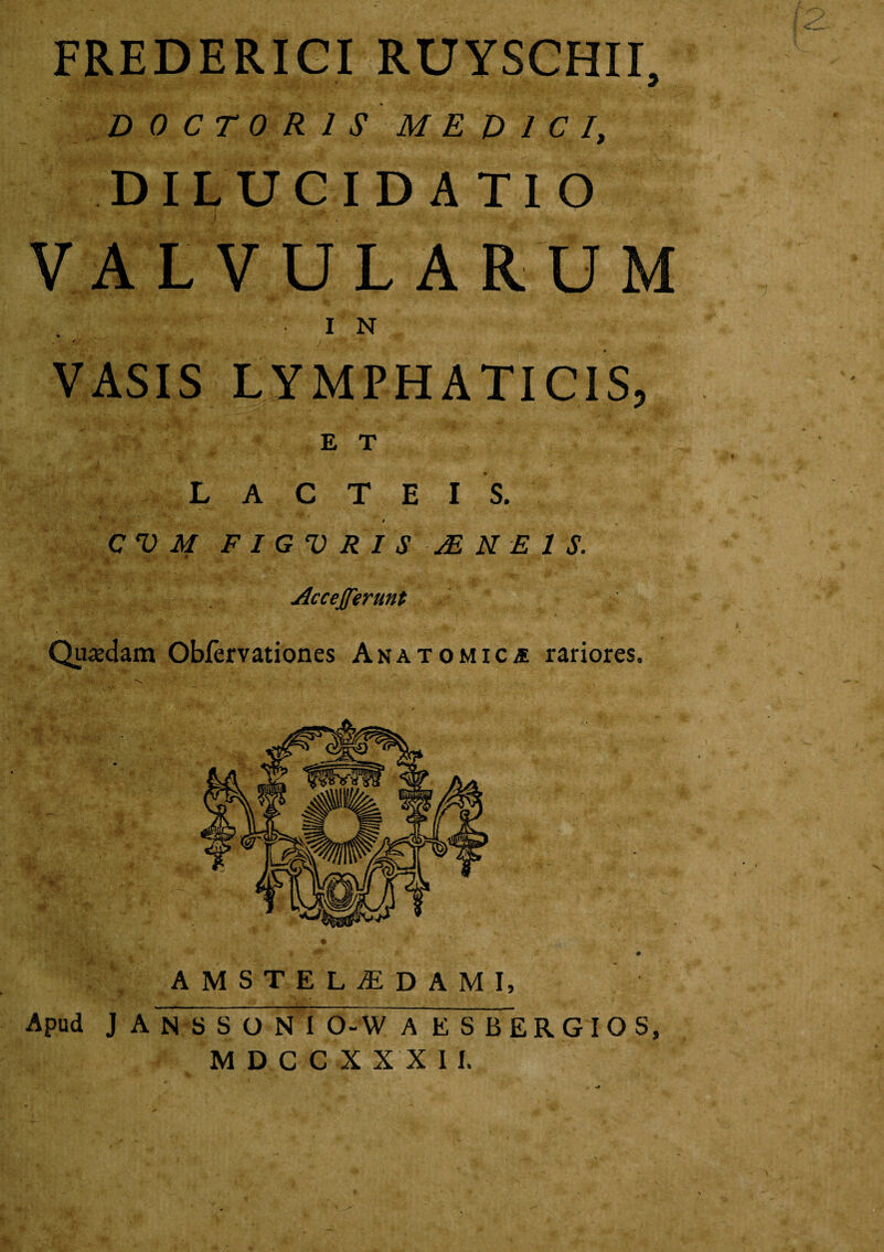 FREDERIGI RUySGHIL D 0 C T 0 R I S M E D l C I, DIL UGvI DATIO \ VALVULARUM ■IN VASIS LYMPHATIGIS, ET L A C T E I S. t CVMFIGVRISjENEIS. AcceJJerunt Quiedam Obfervationes ANATOMiCiE rariores. AMSTELyEDAMI, Apud J A N S S O N I 0-W A E S BERGIOS, M D C C X X X 1 I.