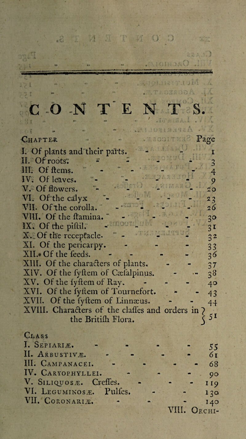 ■ \ J c . , IFF . .' I j > C -O -N T' E N T S. 1 '• • f - J I Chapter. l. Of plants andtheir paits. ‘ - II. Of roots*. - - ^ m. Of ftems. ' - “ - ' - , ' L IV. Of leaves. - - V. -Of flowers. ' - ' . - VI. Of the calyx - - VII. Of the corolla. ’ « • . VIII. ‘ Of the flamina. * - • - ‘ IX. Of the piftil. . 5 ' - . ^ ^ . X. _Of the receptacle. “ - ‘  XL Of the pericarpy. - XIL* Of the feeds. - - XIII. Of the charaders of plants. XIV. Of the fyflem of Csefalpinus. XV. Of the lyftem of Ray. - - - XVI. Of the fyllem of Tournefort. XVIL Of the fyflem of Linnaeus. XVllI. Charaders of the clafles and orders the Britifh Flora. Class I. Sepiari^. - . - - IL Arbustiv^. III. Campanacei. - - - IV. Caryophyllei. V. SiLiQuosiE. Crefles. VI. Leguminos^. Pulfes. VII. Co RONARI.^:. - . vni. Page I ^ 4 9 • 20 ■- 23 26 ' 3^ 32 33 3^ 37 • 3^ 40 - 43 - 44 in? 55 ■ 61 - 68 90 - 119 130 140 Orchi-