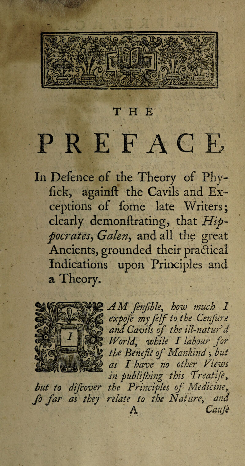 THE P R E FACE, In Defence of the Theory of Phy- Hck, againft the Cavils and Ex¬ ceptions of fome late Writers; clearly demonftrating, that Hip¬ pocrates, Galen, and all the great Ancients, grounded their practical Indications upon Principles and a Theory. AM fenfible, how much 1 expoje myJ'elf to the Cenfure and Cavils of the ill-natur d World, while I labour for the Benefit of Mankind; but as I have no other Views in publijhing this ‘Treatije, hut to difcover the Principles of Medicine, fo far as they relate to the Nature,• and A Caufit /