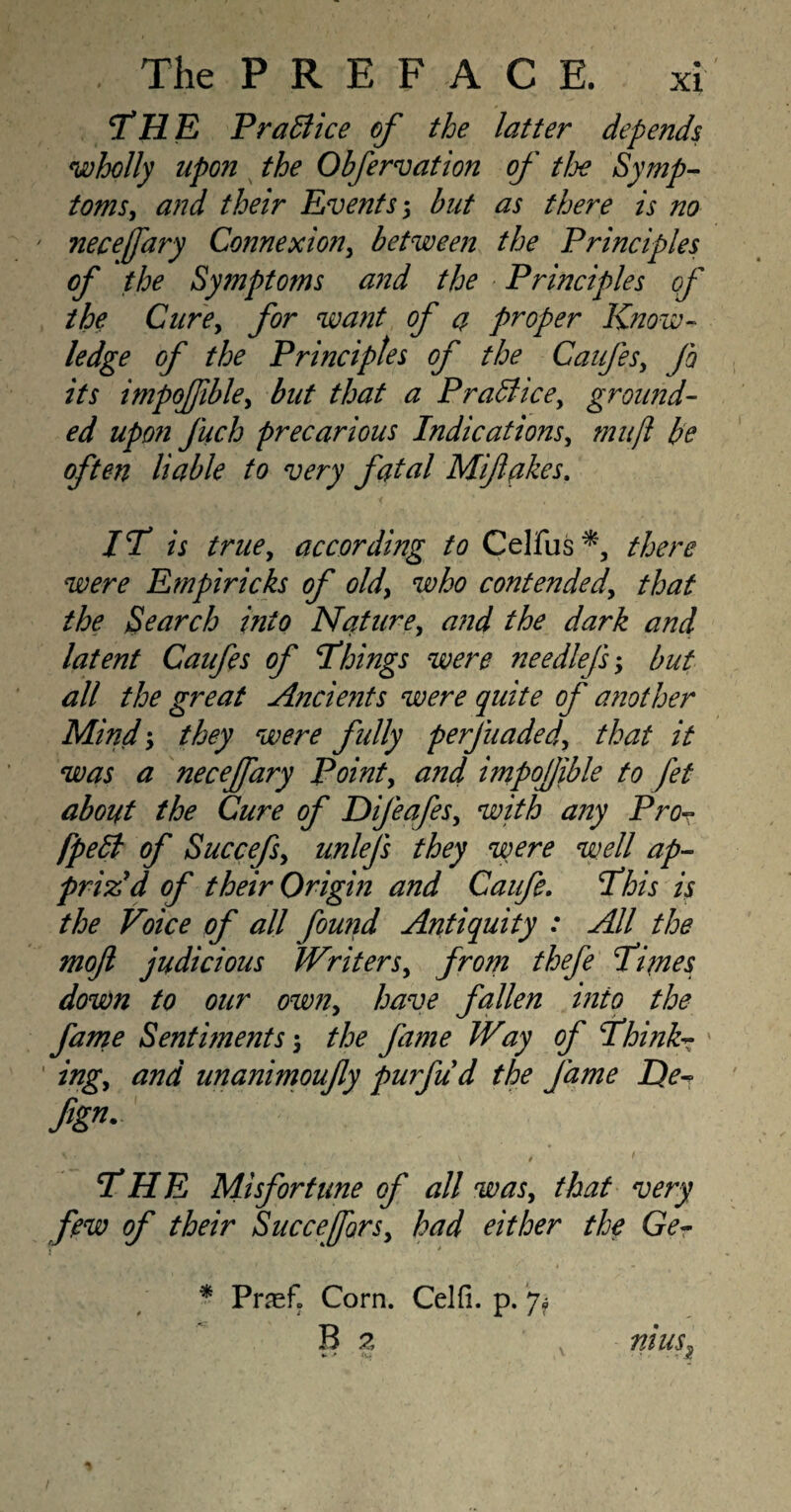 THE Prablice of the latter depends wholly upon the Obfervation of the Symp¬ toms , and their Events 5 but as there is no ' necefary Connexion, between the Principles of the Symptoms and the Principles of the Cure, for want of a, proper Know¬ ledge of the Principles of the Caufes, fo its impofible, but that a Practice, ground¬ ed upon Juch precarious Indications, muft be often liable to very fatal Mif akes. IT is true, according to Celfus there were Empiricks of old, who contended, that the Search into Nature, and the dark and latent Caufes of Things were needlefs ; but all the great Ancie?its were quite of another Mind-, they were fully perjuaded, that it was a necejfary Point, and impofjible to fet about the Cure of Difeafes, with any Pro- fpelt of Succefs, unlefs they were well ap¬ priz'd of their Origin and Caufe. This is the Voice of all found Antiquity : All the moft judicious Writers, from thefe Times down to our own, have fallen into the fame Sentiments the fame Way of Think- ' ing, and unanimoufy purfu'd the fame He- fign- \ * ' • /• \ $ 1 THE Misfortune of all was, that very few of their Succefors, had either the Ge- * Piref. Corn. Celfi. p. 7? B 2 nius.