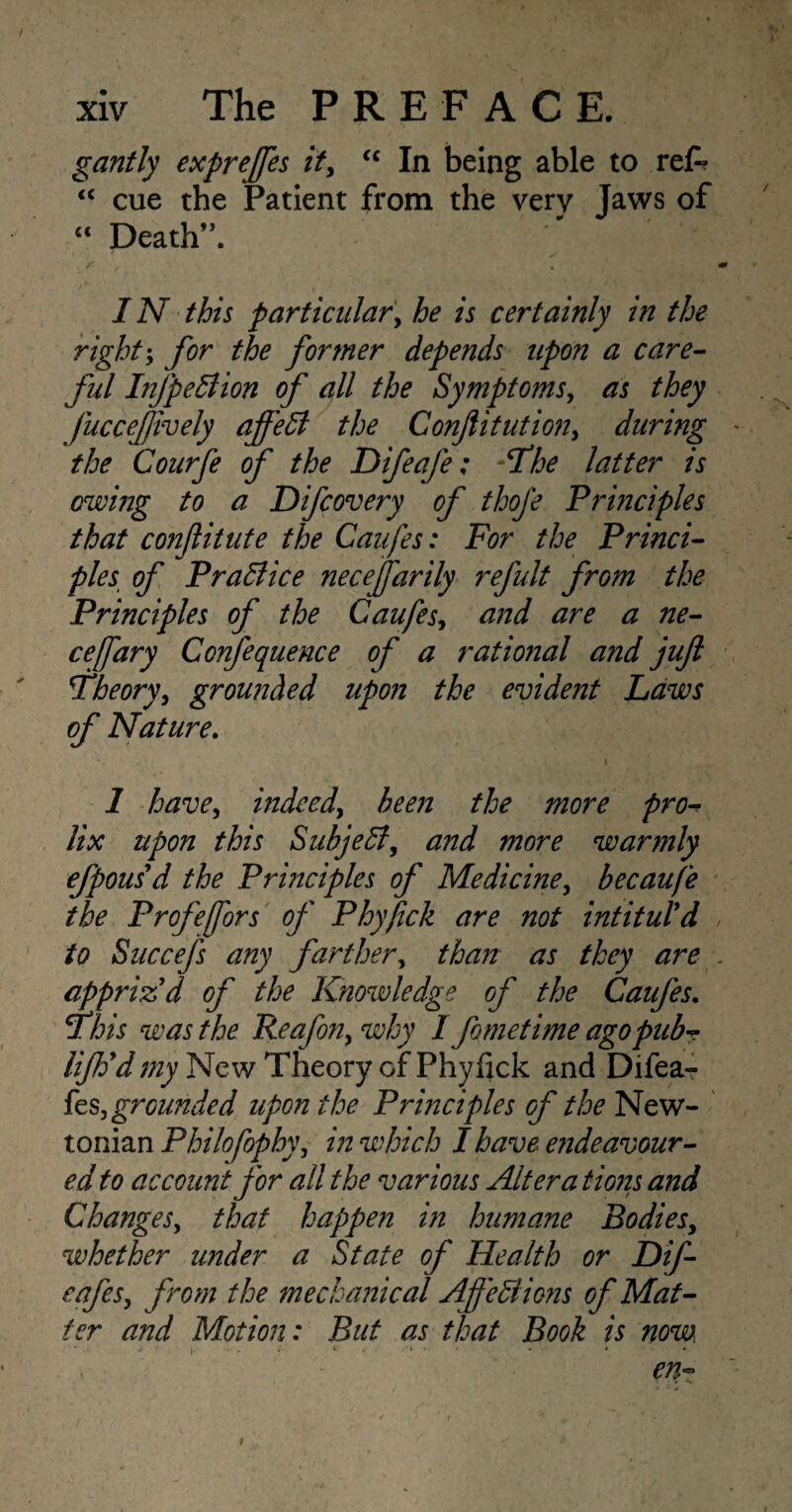 gantly expreffes it, <c In being able to ref* “ cue the Patient from the very Jaws of “ Death”. IN this particular, he is certainly in the right; for the former depends upon a care- ful InJpeBion of all the Symptoms, as they Juccejjively afield the Confiitution, during the Courfe of the Difeafe; The latter is owing to a Difcovery of thofe Principles that conflitute the Caufes: For the Princi¬ ples of Practice necefiarily refult from the Principles of the Caufes, and are a ne- cefary Confequence of a rational and juft Theory, grounded upon the evident Laws of Nature. » 1 have, indeed, been the more pro¬ lix upon this Subjedl, and more warmly efpousd the Principles of Medicine, becaufe the Profefiors of Phyfick are not intitul'd to Succefs any farther, than as they are appriz'd of the Knowledge of the Caufes. This was the Reafon, why I fometime ago pub? lijh'dmy New Theory of Phyiick and Difea- ks, grounded upon the Principles of the New¬ tonian Philofophy, in which I have endeavour¬ ed to account for all the various Altera tions and Changes, that happen in humane Bodies, whether under a State of Health or Dif- eafes, from the mechanical Afietdions of Mat¬ ter and Motion: But as that Book is now. en- t