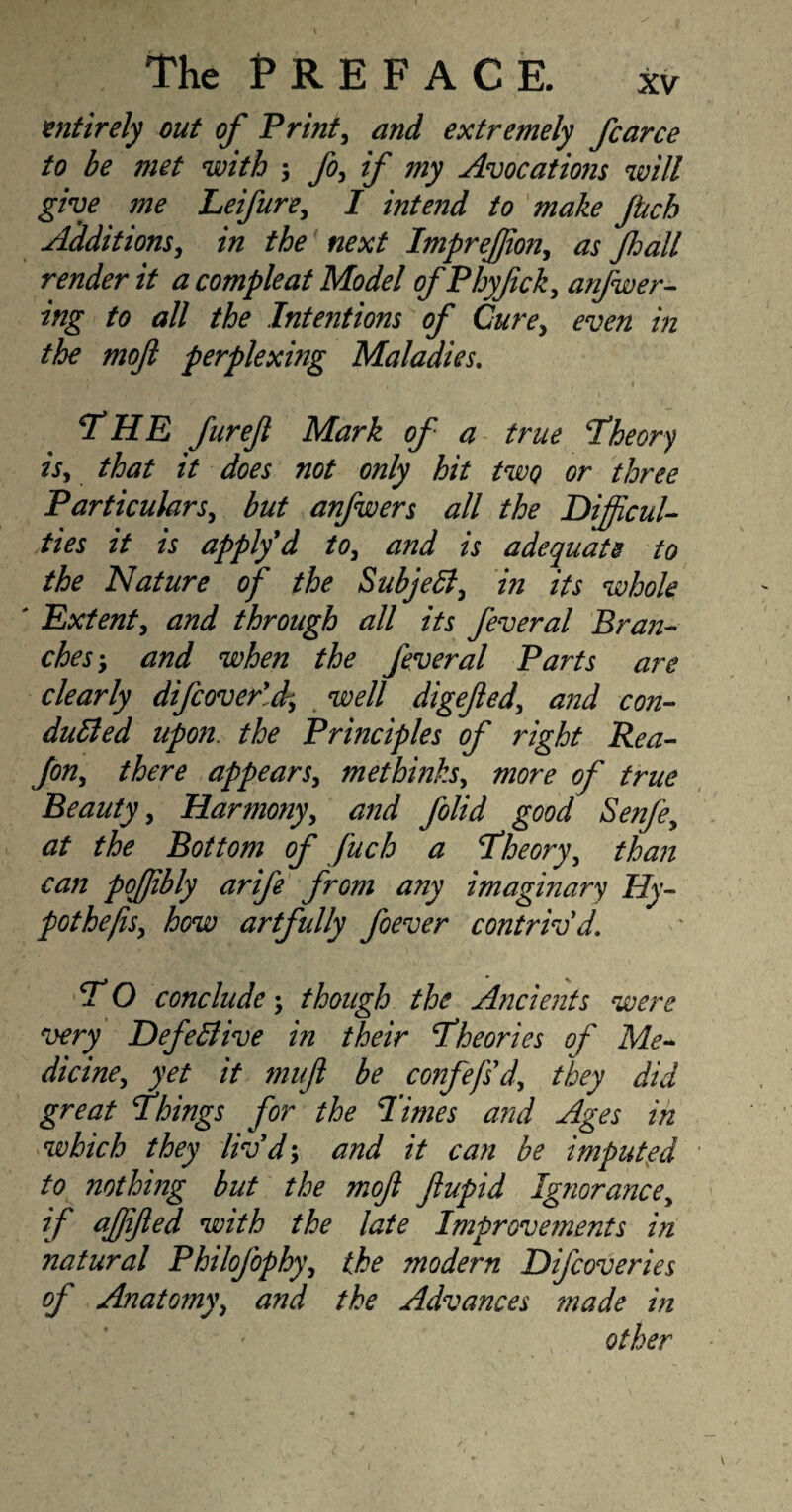 entirely out of Print, and extremely fcarce to be met with ', fo, if my Avocatio?is will give me Leifure, I intend to make jtich Additions, in the next ImpreJJto?i, as Jhall render it a compleat Model of Phyftck, anfwer- ing to all the Intentions of Cure, even in the moft perplexmg Maladies. , , t T HE fur eft Mark of a true theory is, that it does not only hit two or three Particulars, but anfwers all the Difficul¬ ties it is apply d to, and is adequate to the Nature of the Subjell, in its whole ' Extent, and through all its feveral Bran¬ ches \ and when the feveral Parts are clearly diJcover'J- well digefted, and con¬ duced upon, the Principles of right Rea- Jon, there appears, methinks, more of true Beauty, Harmony, and folid good Senfe, at the Bottom of fuch a 'Theory, than can pojjibly arife from any imaginary Hy- pothejis, how artfully foever contriv'd. T O conclude \ though the Ancients were very DefeCive in their Theories of Me¬ dicine, yet it muft be confefs'd, they did great Things for the Times and Ages in which they liv'd; and it can be imputed to nothing but the moft ftupid Ignorance, if affifted with the late Improvetnents in natural PhiloJ'ophy, the modern Difcoveries of Anatomy, and the Advances ?nade in other