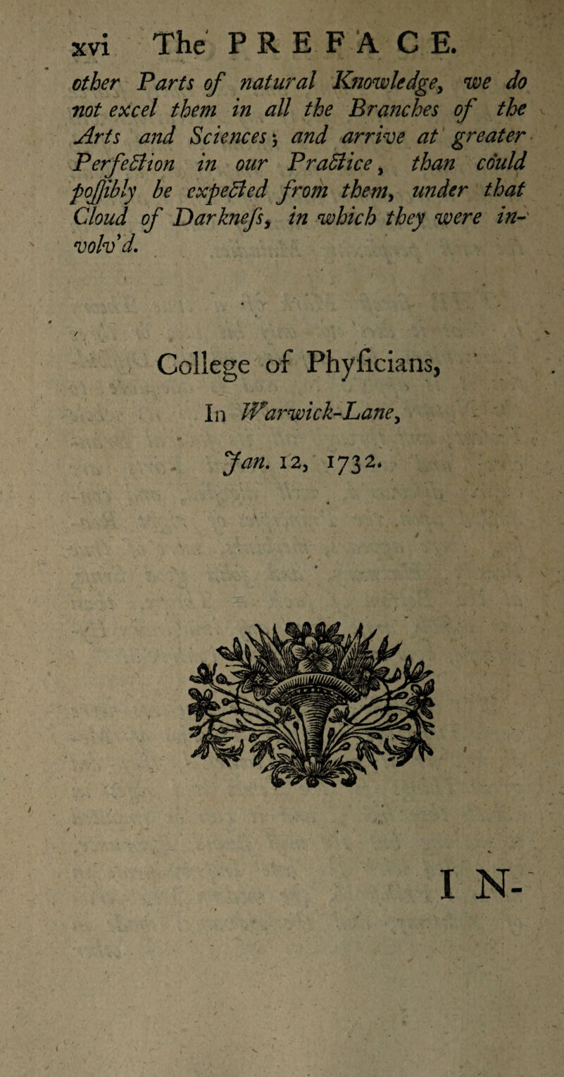 * ^. • ! * r other Parts of natural Knowledge, we do not excel them in all the Branches of the Arts and Sciences ; and arrive at greater Perfection in our Practice, than could pofjibly be expected from them, under that Cloud of Darknefs, in which they were in¬ volv'd. College of Phyficians, In fflarwick-Lane, Jan. 12, 1732. I