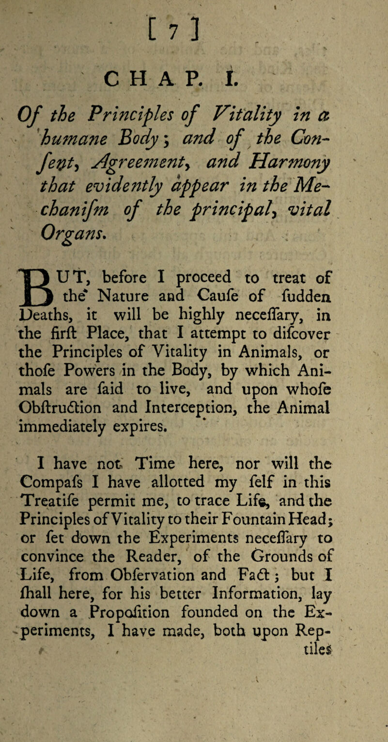 C H A P. I. Of the Principles of Vitality in a humatie Body; and of the Con- fetf, Agreementy and Harmony that evidently appear in the Me- chanifm of the principal, vital Organs. < BUT, before I proceed to treat of the* Nature and Caufe of fudden Deaths, it will be highly neceflary, in the firft Place, that I attempt to difcover the Principles of Vitality in Animals, or thofe Powers in the Body, by which Ani¬ mals are faid to live, and upon whofe Obftrudtion and Interception, the Animal immediately expires. I have not Time here, nor will the Compafs I have allotted my felf in this Treatife permit me, to trace Life, and the Principles of Vitality to their Fountain Head; or fet down the Experiments neceflary to convince the Reader, of the Grounds of Life, from Obfervation and Fa61; but I fhall here, for his better Information, lay down a Propofltion founded on the Ex¬ periments, I have made, both upon Rep- t . tile!