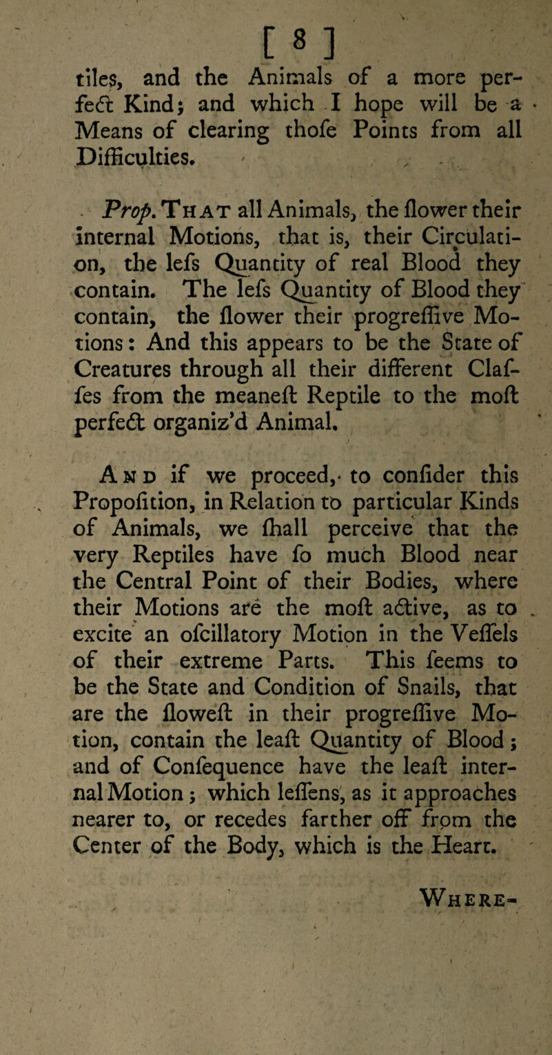 [8 ] tiles, and the Animals of a more per¬ fect Kind; and which I hope will be a Means of clearing thofe Points from all Difficulties* ' x •• • . » Prop. That all Animals, the flower their internal Motions, that is, their Circulati¬ on, the lefs Quantity of real Blood they contain. The lefs Quantity of Blood they contain, the flower their progreffive Mo¬ tions : And this appears to be the State of Creatures through all their different Claf- fes from the meaneft Reptile to the moft perfedt organiz’d Animal. A n d if we proceed,- to confider this Propofition, in Relation to particular Kinds of Animals, we fhall perceive that the very Reptiles have fo much Blood near the Central Point of their Bodies, where their Motions are the moft adlive, as to excite an ofcillatory Motion in the Veffels of their extreme Parts. This feems to be the State and Condition of Snails, that are the flowed: in their progreffive Mo¬ tion, contain the lead: Quantity of Blood; and of Confequence have the lead: inter¬ nal Motion ; which leffens, as it approaches nearer to, or recedes farther off from the Center of the Body, which is the Heart. Where-
