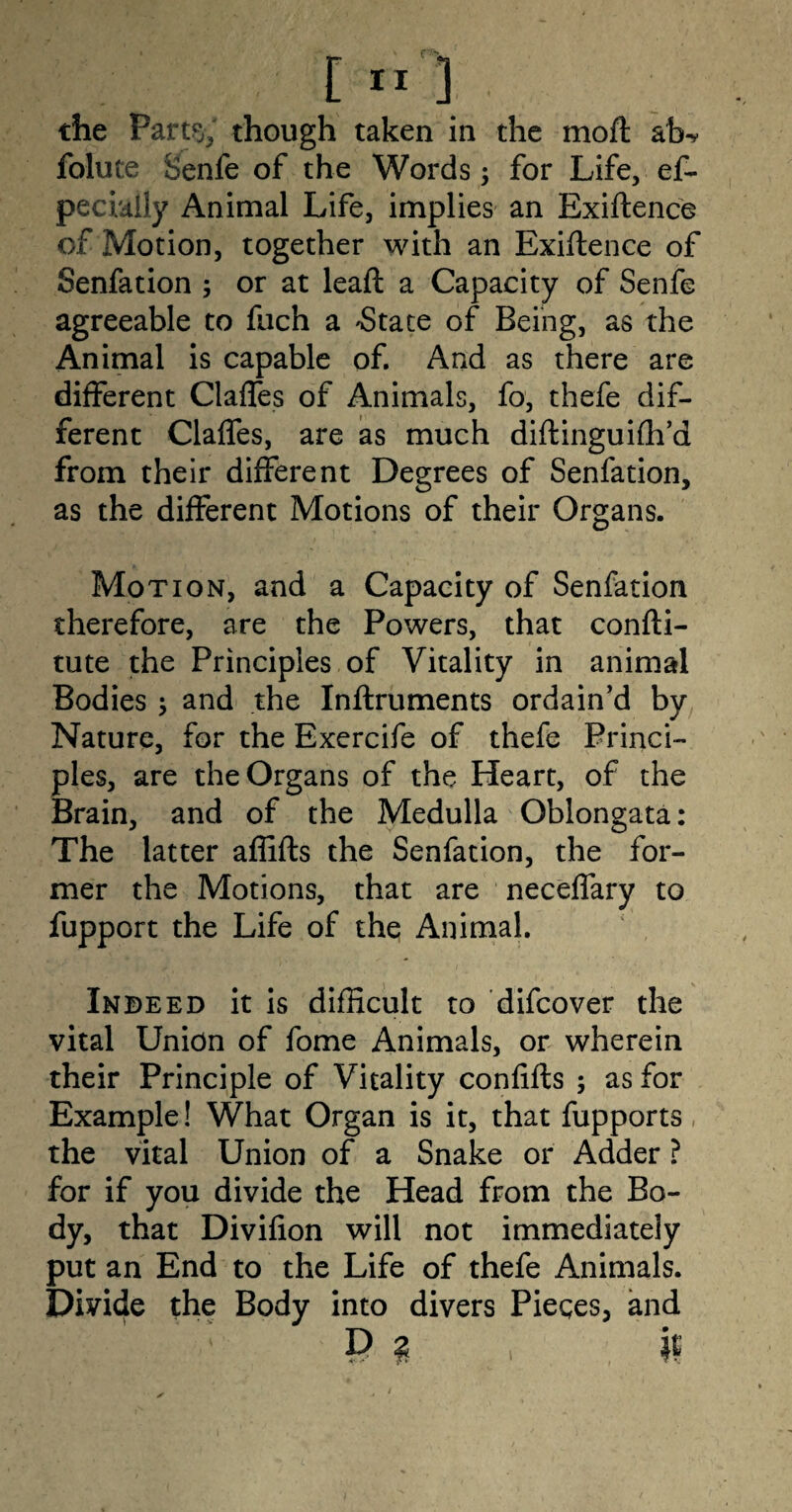 the Part% though taken in the moft ab- folute Senfe of the Words; for Life, ef- pecially Animal Life, implies an Exiftence of Motion, together with an Exiftence of Senfation ; or at lead: a Capacity of Senfe agreeable to fuch a -State of Being, as the Animal is capable of. And as there are different Claffes of Animals, fo, thefe dif¬ ferent Claffes, are as much diftinguiffi’d from their different Degrees of Senfation, as the different Motions of their Organs. Motion, and a Capacity of Senfation therefore, are the Powers, that confti- tute the Principles of Vitality in animal Bodies ; and the Inftruments ordain’d by Nature, for the Exercife of thefe Princi¬ ples, are the Organs of the Heart, of the Brain, and of the Medulla Oblongata: The latter affifts the Senfation, the for¬ mer the Motions, that are neceffary to fupport the Life of the Animal. Indeed it is difficult to difcover the vital Union of fome Animals, or wherein their Principle of Vitality confifts ; as for Example! What Organ is it, that fupports the vital Union of a Snake or Adder ? for if you divide the Head from the Bo¬ dy, that Divifion will not immediately put an End to the Life of thefe Animals. Divide the Body into divers Pieces, and P ? }£