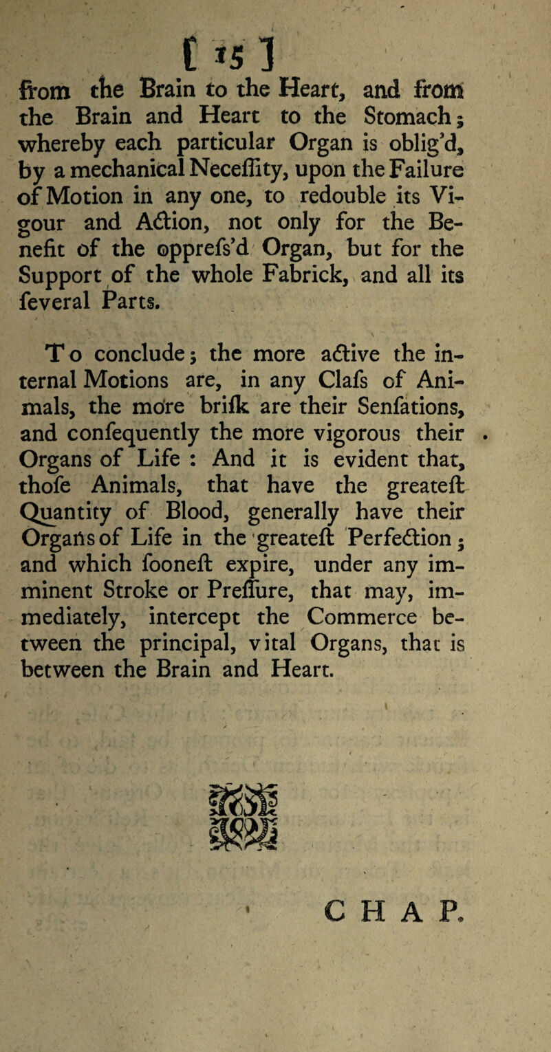 t »S ] from the Brain to the Heart, and from the Brain and Heart to the Stomach; whereby each particular Organ is oblig’d, by a mechanical Neceffity, upon the Failure of Motion in any one, to redouble its Vi¬ gour and Adtion, not only for the Be¬ nefit of the ©pprefs’d Organ, but for the Support of the whole Fabrick, and all its feveral Parts. T o conclude; the more adtive the in¬ ternal Motions are, in any Clafs of Ani¬ mals, the more brifk are their Senfations, and confequently the more vigorous their . Organs of Life : And it is evident that, thofe Animals, that have the greateft Quantity of Blood, generally have their Organs of Life in the greateft Perfection • and which fooneft expire, under any im¬ minent Stroke or PrefTure, that may, im¬ mediately, intercept the Commerce be¬ tween the principal, vital Organs, that is between the Brain and Heart.