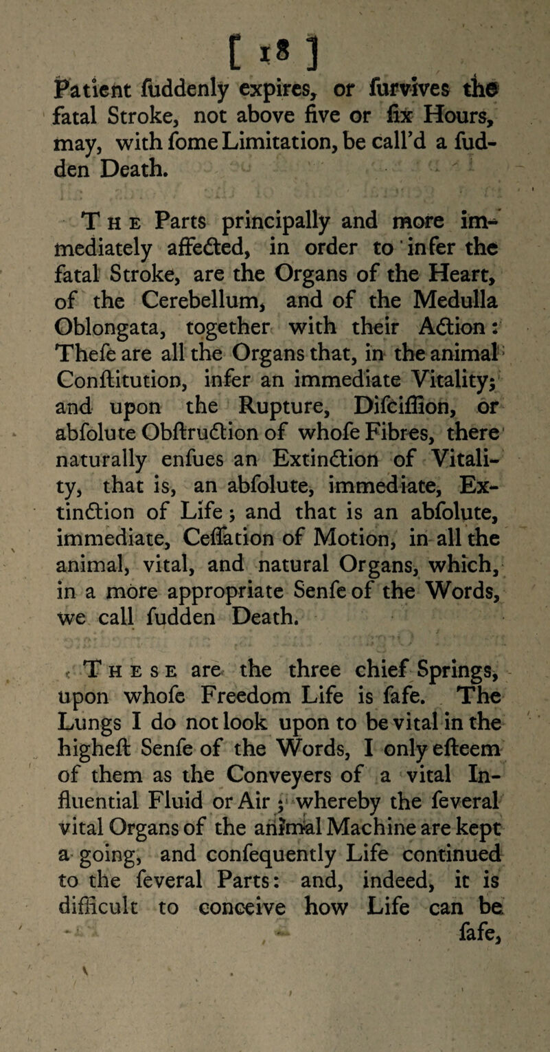 [ ] Patient fuddenly expires, or furvives the fatal Stroke, not above five or fix Hours, may, with fome Limitation, be call’d a hid¬ den Death. - The Parts principally and more mediately affeCted, in order to infer the fatal Stroke, are the Organs of the Heart, of the Cerebellum, and of the Medulla Oblongata, together with their Action: Thefeare all the Organs that, in the animal Conftitution, infer an immediate Vitality; and upon the Rupture, Difciflion, or abfolute ObftruCtion of whofe Fibres, there naturally enfues an Extinction of Vitali¬ ty, that is, an abfolute, immediate, Ex¬ tinction of Life; and that is an abfolute, immediate, Ceffation of Motion, in all the animal, vital, and natural Organs, which, in a more appropriate Senfeof the Words, we call fudden Death. .These are the three chief Springs, upon whofe Freedom Life is fafe. The Lungs I do not look upon to be vital in the higheft Senfe of the Words, I only efteem of them as the Conveyers of a vital In¬ fluential Fluid or Air ; whereby the feveral vital Organs of the ariJmal Machine are kept a going, and confequently Life continued to the feveral Parts: and, indeed, it is difficult to conceive how Life can be fafe,