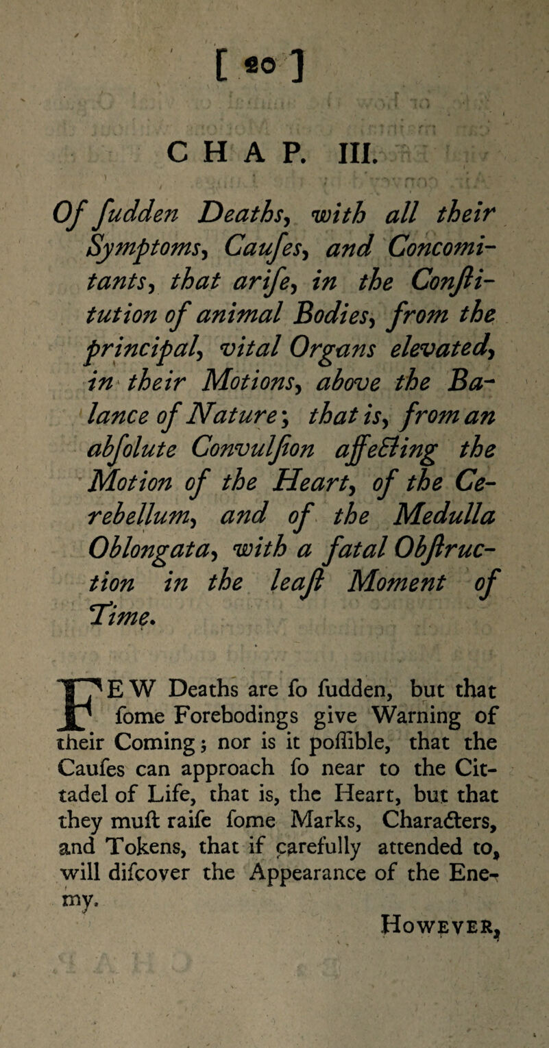 CHAP. III. ' , } . ’*,*,. -- C »> Of fudden Deaths, wz7/& <2// their Symptoms, Caufes, and Concomi¬ tants , that arife, i# Conjli- tution of animal Bodies, /rozzz the principal, vital Organs elevated-, in' their Motions, above the Ba¬ lance of Nature; zV, /w/z abfolute Convulfion affeEling the Motion of the Heart, of the Ce¬ rebellum, and of the Medulla Oblongata, with a fatal Obflruc- tion in the leajl Moment of ‘Time. FEW Deaths are fo fudden, but that fome Forebodings give Warning of their Coming; nor is it poffible, that the Caufes can approach fo near to the Cit- tadel of Life, that is, the Heart, but that they muft raife fome Marks, Charadters, and Tokens, that if carefully attended to, will difcover the Appearance of the Ene- my. However,