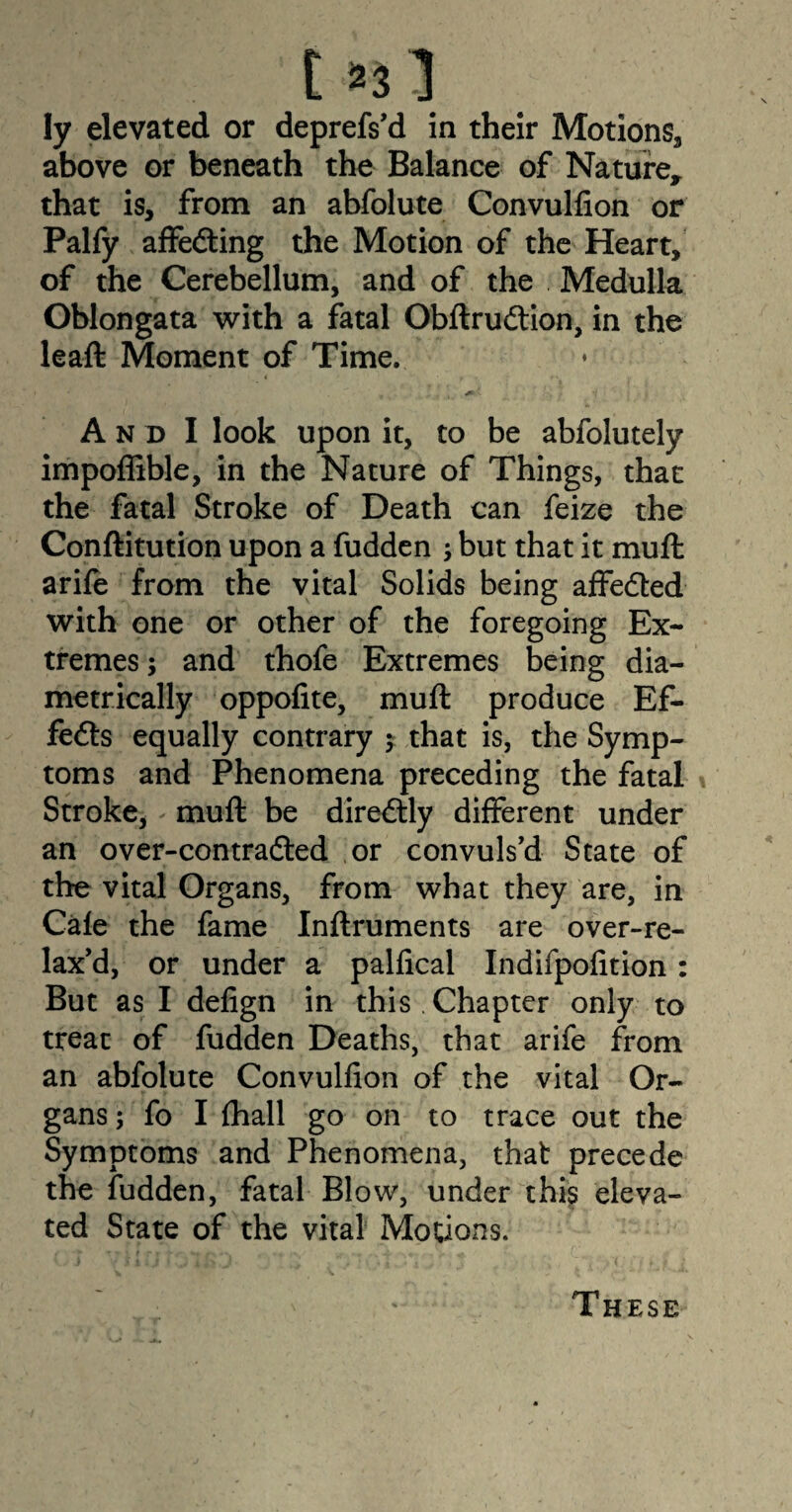 t«3 ly elevated or deprefs’d in their Motions, above or beneath the Balance of Nature, that is, from an abfolute Convulfion or Palfy affecting the Motion of the Heart, of the Cerebellum, and of the Medulla Oblongata with a fatal Obftrudtion, in the lead: Moment of Time. An d I look upon it, to be abfolutely impoffible, in the Nature of Things, that the fatal Stroke of Death can feize the Conftitution upon a fudden but that it mud: arife from the vital Solids being affedted with one or other of the foregoing Ex¬ tremes ; and thofe Extremes being dia¬ metrically oppodte, mud: produce Ef¬ fects equally contrary $ that is, the Symp¬ toms and Phenomena preceding the fatal Stroke* mud: be diredtly different under an over-contradted or convuls’d State of the vital Organs, from what they are, in Cafe the fame Indruments are over-re- lax’d, or under a palfical Indifpofition : But as I defign in this Chapter only to treat of fudden Deaths, that arife from an abfolute Convulfion of the vital Or¬ gans ; fo I (hall go on to trace out the Symptoms and Phenomena, that precede the fudden, fatal Blow, under this eleva¬ ted State of the vital Motions. These