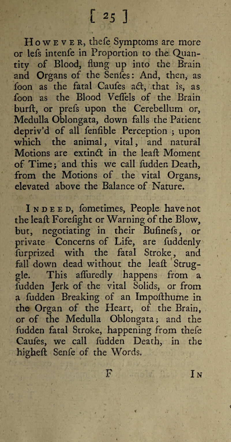 v t 4f\ I > H owever, thefe Symptoms are more or lefs intenfe in Proportion to the Quan¬ tity of Blood, flung up into the Brain and Organs of the Senfes: And, then, as foon as the fatal Caufes aft, .that is, as foon as the Blood Veflels of the Brain burft, or prefs upon the Cerebellum or. Medulla Oblongata, down falls the Patient depriv'd of all fenfible Perception ; upon which the animal, vital, and natural Motions are extinft in the leafl: Moment of Time 5 and this we call hidden Death, from the Motions of the vital Organs, elevated above the Balance of Nature. Indeed, fometimes, People have not the leafl: Forefight or Warning of the Blow, but, negotiating in their Bufinefs, or private Concerns of Life, are fuddenly furprized with the fatal Stroke, and fall down dead without the leafl: Strug¬ gle. This afluredly happens from a hidden Jerk of the vital Solids, or from a hidden Breaking of an Impofthume in the Organ of the Heart, of the Brain, or of the Medulla Oblongata; and the hidden fatal Stroke, happening from thefe Caufes, we call hidden Death, in the higheft Senfe of the Words. F In / t