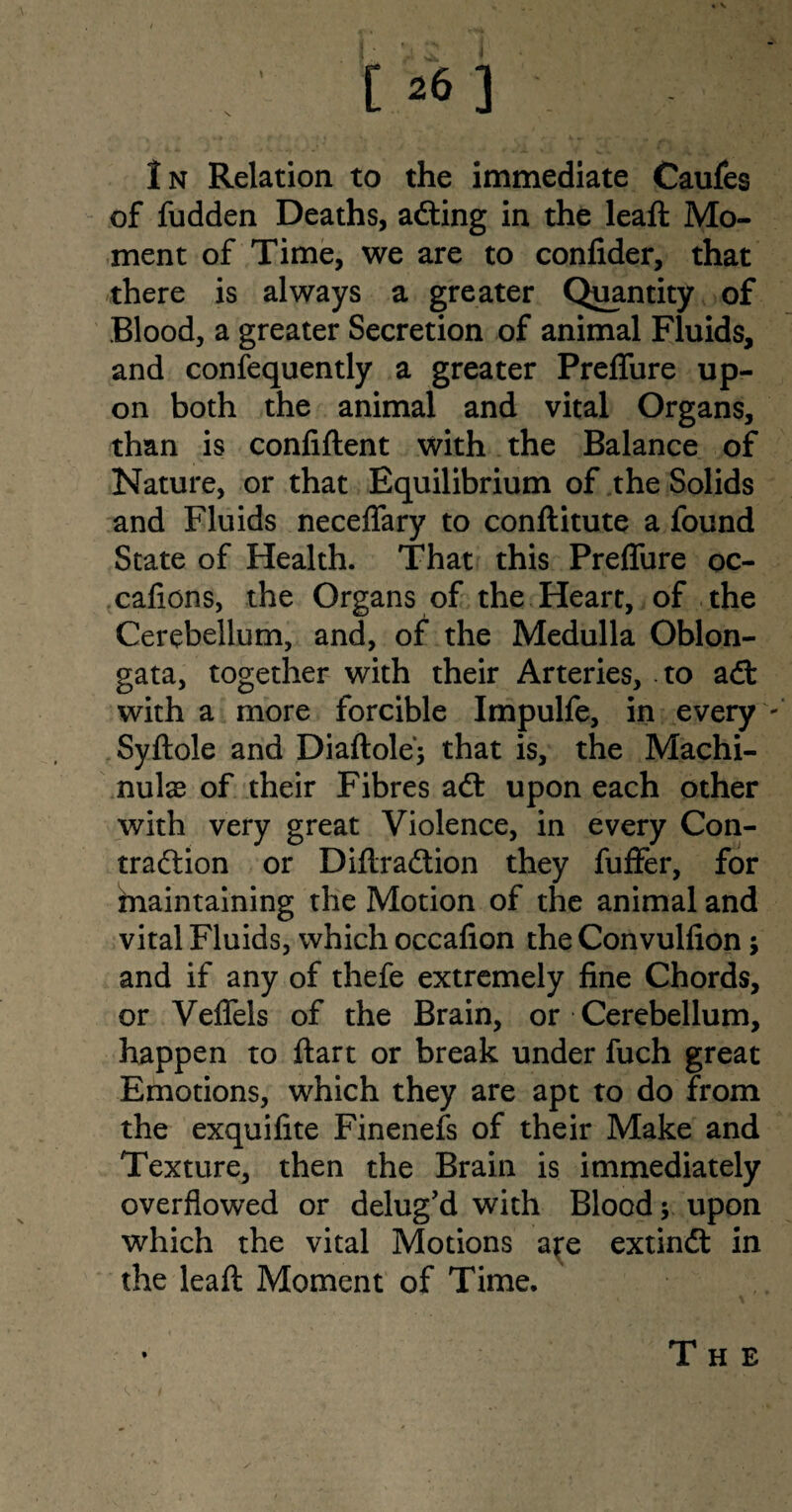 of fudden Deaths, adting in the leaft Mo¬ ment of Time, we are to confider, that there is always a greater Quantity of Blood, a greater Secretion of animal Fluids, and confequently a greater Preffure up¬ on both the animal and vital Organs, than is confiftent with the Balance of Nature, or that Equilibrium of the Solids and Fluids neceffary to conllitute a found State of Health. That this Preffure oc- cafions, the Organs of the Heart, of the Cerebellum, and, of the Medulla Oblon¬ gata, together with their Arteries, to adt with a more forcible Impulfe, in every Syftole and Diaftole'; that is, the Machi- nu\x of their Fibres adt upon each other with very great Violence, in every Con- tradlion or Diftradtion they fuffer, for maintaining the Motion of the animal and vital Fluids, which occafion the Convulfion; and if any of thefe extremely fine Chords, or Veffels of the Brain, or Cerebellum, happen to ftart or break under fuch great Emotions, which they are apt to do from the exquifite Finenefs of their Make and Texture, then the Brain is immediately overflowed or delug'd with Blood; upon which the vital Motions ajre extindt in the leaft Moment of Time.