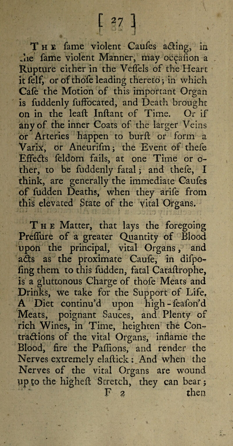 The fame violent Caufes adting, in Jie fame violent Manner, may occasion a Rupture either in the Veffels of the Heart it felf, or of thofe leading thereto; in which Cafe the Motion of this important Organ is fuddenly fuffocated, and Death brought on in the leaft Inftant of Time. Or if any of the inner Coats of the larger Veins or Arteries happen to burft or form a Varix, or Aneurifm; the Event of thefe Effedts feldom fails, at one Time or o- ther, to be fuddenly fatal; and thefe, I think, are generally the immediate Caufes of fudden Deaths, when they arife from this elevated State of the yital Organs. The Matter, that lays the foregoing Preffure of a greater Quantity of Blood upon the principal, vital Organs, and adts as the proximate Caufe, in difpo- fing them to this fudden, fatal Cataftrophe, is a gluttonous Charge of thofe Meats and Drinks, we take for the Support of Life. A Diet continu’d upon high -feafon’d Meats, poignant Sauces, and Plenty of rich Wines, in Time, heighten the Con- tradtions of the vital Organs, inflame the Blood, fire the Paflions, and render the Nerves extremely elaftick And when the Nerves of the vital Organs are wound up to the highefl: Stretch, they can bear 5 F 2 then