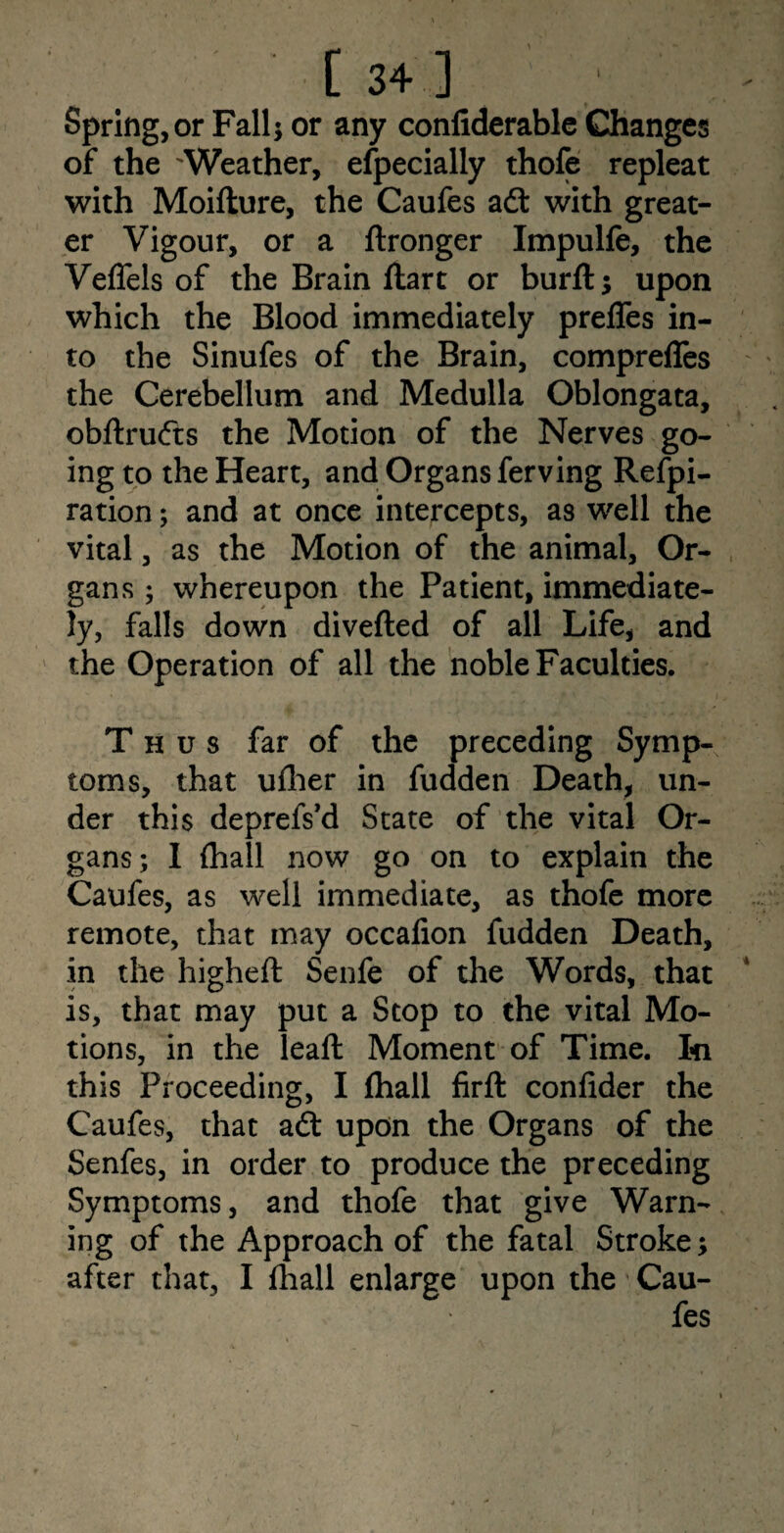 Spring, or Fall; or any confiderable Changes of the Weather, especially thofe repleat with Moifture, the Caufes aft with great¬ er Vigour, or a ftronger Impulfe, the Veffels of the Brain Hart or burft; upon which the Blood immediately preffes in¬ to the Sinufes of the Brain, comprefles the Cerebellum and Medulla Oblongata, obftrufts the Motion of the Nerves go¬ ing to the Heart, and Organs ferving Refpi- ration; and at once intercepts, as well the vital, as the Motion of the animal. Or¬ gans ; whereupon the Patient, immediate¬ ly, falls down diverted of all Life, and the Operation of all the noble Faculties. Thus far of the preceding Symp¬ toms, that ufher in fudden Death, un¬ der this deprefs’d State of the vital Or¬ gans; I (hall now go on to explain the Caufes, as well immediate, as thofe more remote, that may occafion fudden Death, in the higheft Senfe of the Words, that is, that may put a Stop to the vital Mo¬ tions, in the leaft Moment of Time. In this Proceeding, I fhall firft confider the Caufes, that aft upon the Organs of the Senfes, in order to produce the preceding Symptoms, and thofe that give Warn¬ ing of the Approach of the fatal Stroke; after that, I fhall enlarge upon the Cau¬ fes