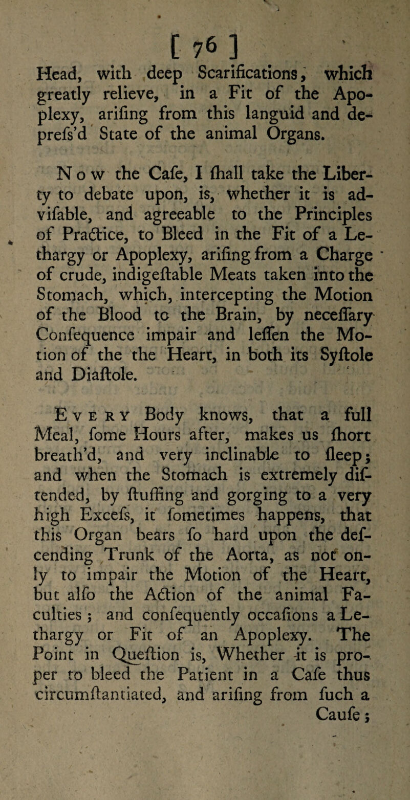 £76] Head, with deep Scarifications, which greatly relieve, in a Fit of the Apo¬ plexy, arifing from this languid and de- prefs’d State of the animal Organs. Now the Cafe, I (hall take the Liber¬ ty to debate upon, is, whether it is ad- vifable, and agreeable to the Principles of Practice, to Bleed in the Fit of a Le¬ thargy or Apoplexy, arifing from a Charge ' of crude, indigeftable Meats taken into the Stomach, which, intercepting the Motion of the Blood to the Brain, by neceflary Confequence impair and leflen the Mo¬ tion of the the Heart, in both its Syftole and Diaftole. Every Body knows, that a full Meal, fome Hours after, makes us fhort breath’d, and very inclinable to fleep; and when the Stomach is extremely dis¬ tended, by fluffing and gorging to a very high Excefs, it fometimes happens, that this Organ bears fo hard upon the des¬ cending Trunk of the Aorta, as not on¬ ly to impair the Motion of the Heart, but alfo the Adion of the animal Fa¬ culties ; and confequently occafions a Le¬ thargy or Fit of an Apoplexy. The Point in Queflion is, Whether -it is pro¬ per to bleed the Patient in a Cafe thus circumfiandated, and arifing from fuch a Caufe;
