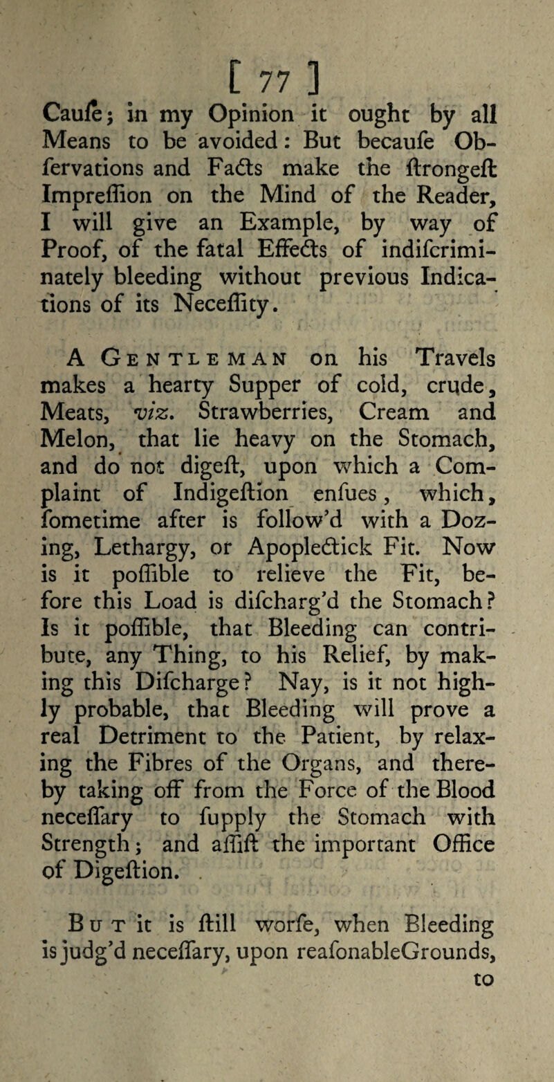 Caufe; in my Opinion it ought by all Means to be avoided: But becaufe Ob- fervations and Fads make the ftrongeft Impreffion on the Mind of the Reader, I will give an Example, by way of Proof, of the fatal Effeds of indifcrimi- nately bleeding without previous Indica¬ tions of its Neceffity. A Gentleman on his Travels makes a hearty Supper of cold, crude. Meats, viz. Strawberries, Cream and Melon, that lie heavy on the Stomach, and do not digeft, upon which a Com¬ plaint of Indigeftion enfues, which, fometime after is follow’d with a Doz¬ ing, Lethargy, or Apopledick Fit. Now is it poffible to relieve the Fit, be¬ fore this Load is difcharg’d the Stomach? Is it poffible, that Bleeding can contri¬ bute, any Thing, to his Relief, by mak¬ ing this Difcharge? Nay, is it not high¬ ly probable, that Bleeding will prove a real Detriment to the Patient, by relax¬ ing the Fibres of the Organs, and there¬ by taking off from the Force of the Blood neceffary to fupply the Stomach with Strength; and affift the important Office of Digeftion. . B u t it is ftill worfe, when Bleeding is judg’d neceffary, upon reafonableGrounds, to