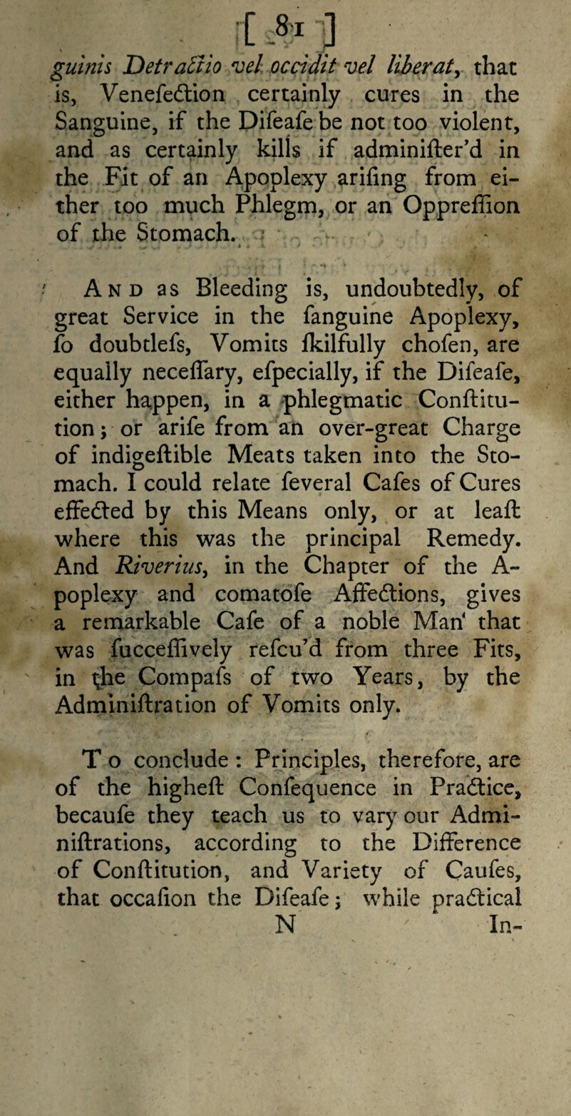 it J guinis Detractio vel occidit vel liberate that is, Venefedtion certainly cures in the Sanguine, if the Difeafe be not too violent, and as certainly kills if adminifter’d in the Fit of an Apoplexy arifing from ei¬ ther too much Phlegm, or an Oppreffion of the Stomach. .? And as Bleeding is, undoubtedly, of great Service in the fanguine Apoplexy, fo doubtlefs, Vomits lkilfully chofen, are equally neceffary, efpecially, if the Difeafe, either happen, in a phlegmatic Conftitu- tion; or arife from an over-great Charge of indigeftible Meats taken into the Sto¬ mach. I could relate feveral Cafes of Cures i effected by this Means only, or at leaft where this was the principal Remedy. And Riverius, in the Chapter of the A- poplexy and comatofe Affedtions, gives a remarkable Cafe of a noble Man4 that was fucceffively refcu’d from three Fits, in the Compafs of two Years, by the Adminiftration of Vomits only. T o conclude : Principles, therefore, are of the higheft Confequence in Practice, becaufe they teach us to vary our Admi- niftrations, according to the Difference of Conftitution, and Variety of Caufes, that occafion the Difeafe; while practical N ' In-