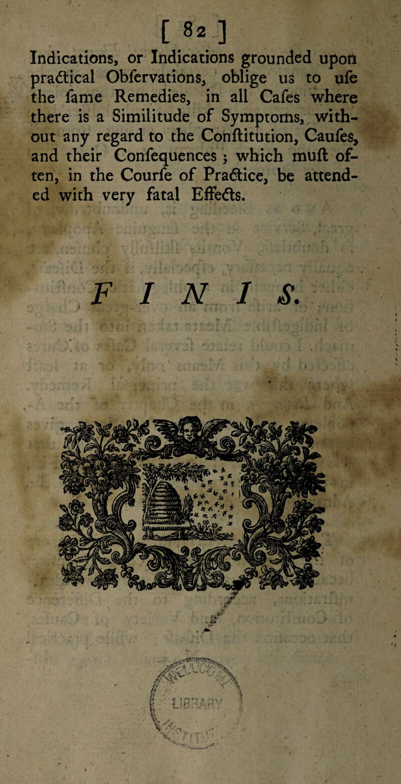 [ 8*.] Indications, or Indications grounded upotl practical Obfervations, oblige us to ufe the fame Remedies, in all Cafes where there is a Similitude of Symptoms, with¬ out any regard to the Conflitution, Caufes, and their Confequences; which muft of¬ ten, in the Courfe of Pradlice, be attend¬ ed with very fatal Effefts.