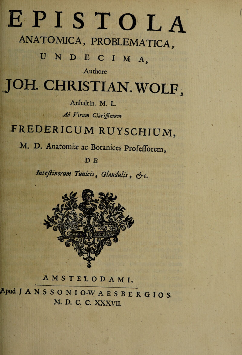 E PI S TO L A ANATOMICA, PROBLEMATICA, undecima, Autiiore J OH. CHRISTIAN. WOLF , Anhaltin. M. L. j * Virum ClhriJJtmum \ FREDERICUM RUYSCHIUM, ■M, Anjtoinix Bot^niccs ProfciTorcnij D £ J InUjHmrum Tmicis^ Glandulis j ^c. \ i r ( } 'i c 4 • / i ” \ V. » i» > i K \ AMSTELODAMI, Apud J A N S S O N I O-W AESBERGIOS. M. D. C. C. XXXVII.