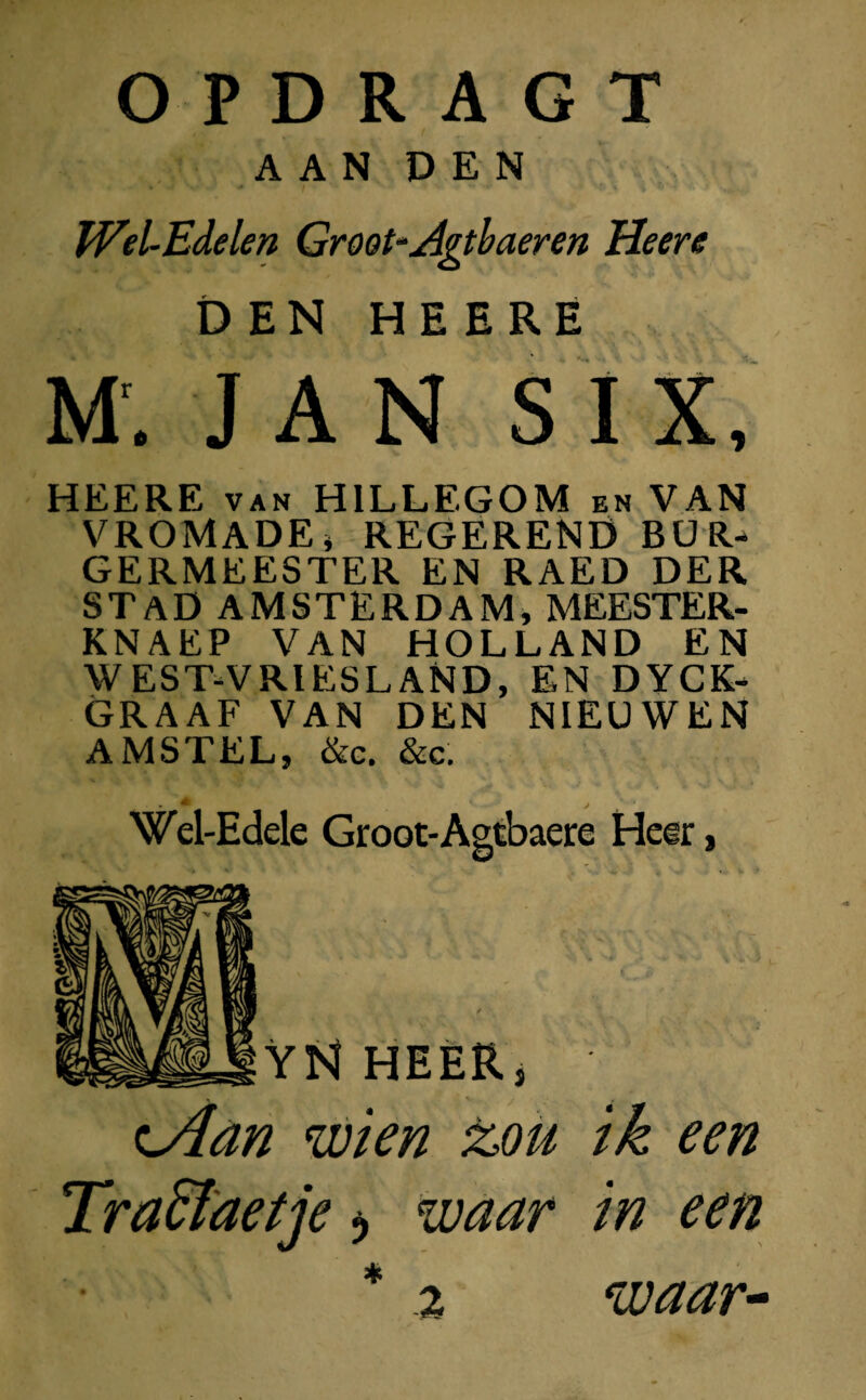 AAN DEN IVel-Edelen Groot-Agtbaeren Heere DEN HEERE M' JAN SI X, HEERE van HILLEGOM en VAN VROMADE, REGEREND BUR¬ GERMEESTER EN RAED DER STAD AMSTERDAM, MEESTER- KNAEP VAN HOLLAND EN WEST-VRIESLAND, EN DYCK- GRAAF VAN DEN NIEUWEN AMSTEL, &c. &c. Wel-Edele Groot-Agtbaere Heer, VN HEER, c4an wien z>ou ik een TraEïaetje 5 waar in een *