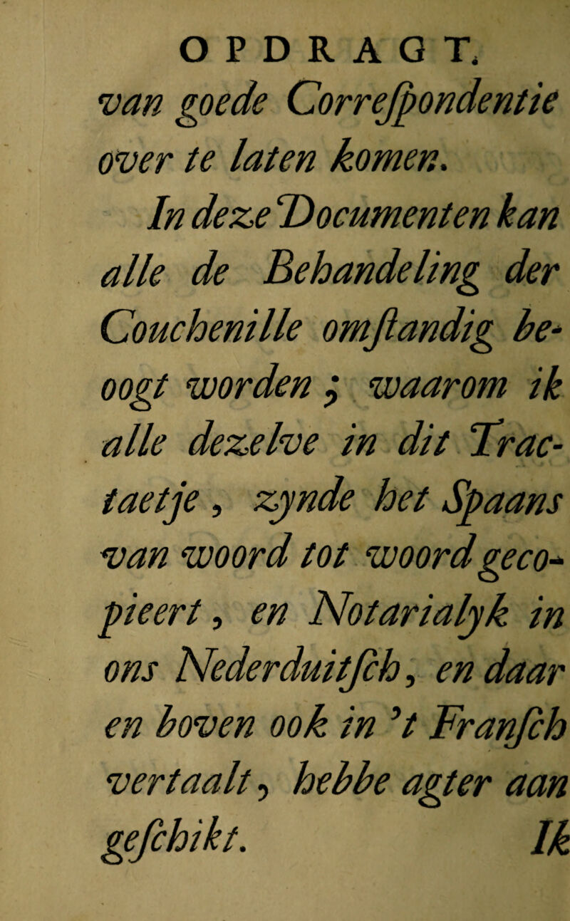 van goede Correspondentie over te laten komen. In deze Documenten kan alle de Behandeling der Couchenille omjlandig be¬ oogt worden ? waarom ik alle dezelve in dit Trac- taetje , zynde het Spaans van woord tot woord ge co* pieert, en Notarialyk in ons Nederduitjch, en daar en boven ook in ’t Franfch vertaalt ? hebbe agter aan gefchikt. Ik