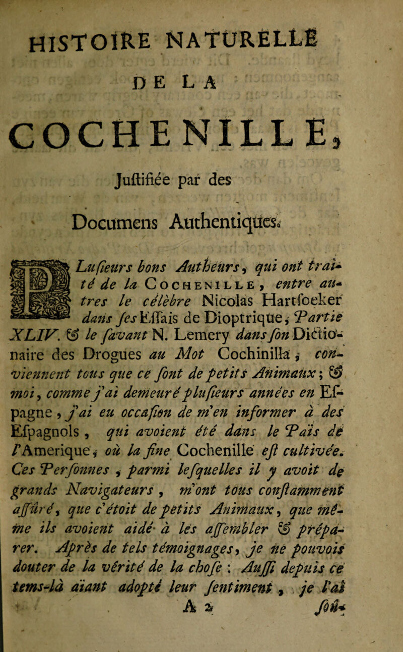 D E L A COCHENILLE, Juftifiée par des • • t f Documens Aüthentiqües, Lufïears bons Authenrs, qui ont iraï~ té de la Cochenille, entre au- tres le célèbre Nicolas Hartfoeker dans Jes\L{\Tais de Dioptriqtie, Partie XLIV. & le favantN. Lemery dansfon Diftia- naire des Drogues au Mot Cochinillacon- vïennent totts que ce font de petits Animaiix; Ö> moi, commejai demeuréplufieurs années en El- pagne , Jai eu occafien de men informer d des Efpagnols , qui avoient été dans le ‘Pais dé /’Amerique, oü la fine Cochenille ejl cultivée. Ces Per Jonnes , par mi lefquelles il y avoit de grands Navigateurs , mont tous confamment ajfuréy que c étoit de petits Animaux, que mê- me ils avoient ai dé' d les ajfembler & prépa- rer. Après de te Is témoignages, je né pouvois douter de la vêrité de la chofe : AuJJï depuis ce tems-ld diant adopté leur Jentiment, je l*aS / A % foü*