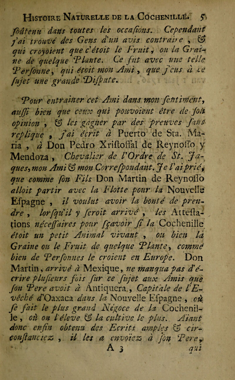 foutenu dans tont es les occafions. Ce pendant fat trouvé des Gens aun avis contran e , G> qui croyoient que c étoit le Fruit, ou la Gr ai-? ve de quelque Fknte. Ce fut avec une teile Ferfonne, qui étoit mon Ami, que.jeus d te fujet une grande CDifpute. : Four entrdiner eet Ami dans mon fetitinient, aujfi que cetrx qui pouvoïent être de jolt opinion 9 & les gagner par des preuves fans- repliqne , Jai écrit d Fuerto de Sta. Ma¬ ria , d Don Pedro Xriftoffal de Reynoffo y Mendoza , Chevalier de l'Ordre de St. Ja- ques9 mon Ami & mon Correfpondant. Je Vaiprié§ que comme fon Fils Don Martin de Reynoilb alloit partir avec la Flotte poitr la Nouvelle Efpagne , il voulut avoir la bonté de pren- dre , lorfqtiil y feroit arrivé , les Attefla- dons ngcejfaires ponr fpavoir Jï la Cochenille étoit tin petit Animal vivant , ou bien ld Graine ou le Fruit de quelque Flante, comme bien de Ferfonnes le croient en Europe. Don Martin, arrivé d Mexique, ne manquafas d'é- crire plufieurs fois fur ce fujet aux Amis que fon F ere avoit d Antiquera , CaPitale de IE- vêché d*Oaxaca dans la Nouvelle Efpagne , fe fait le plus grand Négoce de la Cochenil¬ le , ou on l éleve & la cultive le plus. Aiant donc enfin obtenu des Ecrits amples & cir- coufiauciez, , il les a envolezi d fon F ere,* A 3 qui